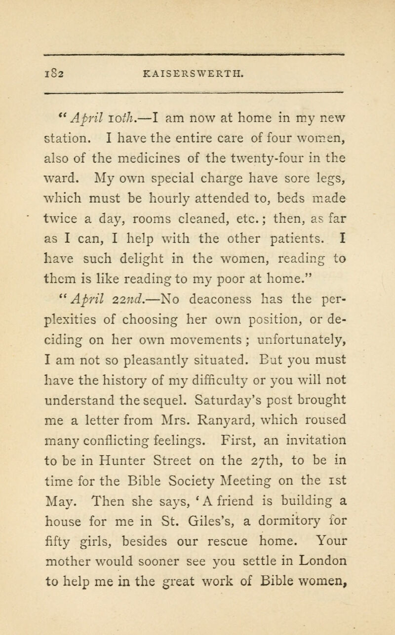 *' April lofh.—I am now at home in m.y new station. I have the entire care of four women, also of the medicines of the twenty-four in the ward. My own special charge have sore legs, which must be hourly attended to, beds made twice a day, rooms cleaned, etc.; then, as far as I can, I help with the other patients. I have such delight in the women, reading to them is like reading to my poor at home. *'April 22nd.—No deaconess has the per- plexities of choosing her own position, or de- ciding on her own movements; unfortunately, I am not so pleasantly situated. But you must have the histoiy of my difficulty or you will not understand the sequel. Saturday's post brought me a letter from Mrs. Ranyard, which roused man}^ conflicting feelings. First, an invitation to be in Hunter Street on the 27th, to be in time for the Bible Society Meeting on the ist May. Then she says, ' A friend is building a house for me in St. Giles's, a dormitory for fifty girls, besides our rescue home. Your mother would sooner see you settle in London to help me in the great work of Bible women,