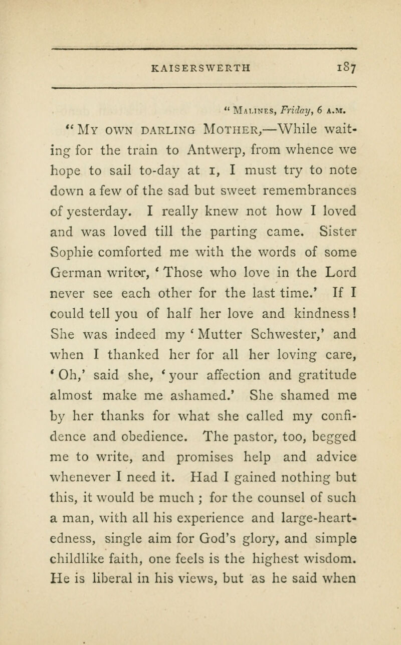 Marines, Friday, 6 a.m. ** My own darling Mother,—While wait- ing for the train to Antwerp, from whence we hope to sail to-day at i, I must try to note down a few of the sad but sweet remembrances of yesterday. I really knew not how I loved and was loved till the parting came. Sister Sophie comforted me with the words of some German writor, * Those who love in the Lord never see each other for the last time.* If I could tell you of half her love and kindness! She was indeed my * Mutter Schwester/ and when I thanked her for all her loving care, * Oh,' said she, ' your affection and gratitude almost make me ashamed.' She shamed me by her thanks for what she called my confi- dence and obedience. The pastor, too, begged me to write, and promises help and advice whenever I need it. Had I gained nothing but this, it would be much ; for the counsel of such a man, with all his experience and large-heart- edness, single aim for God's glory, and simple childlike faith, one feels is the highest wisdom. He is liberal in his views, but as he said when