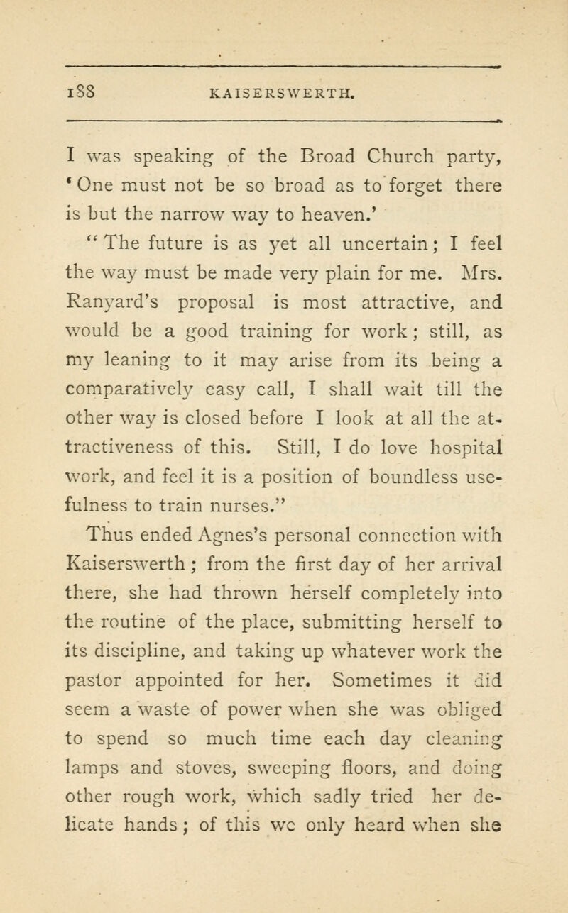 I was speaking of the Broad Church party, * One must not be so broad as to forget there is but the narrow way to heaven.'  The future is as yet all uncertain; I feel the way must be made very plain for me. I\Irs. Ranyard's proposal is most attractive, and w^ould be a good training for work; still, as my leaning to it may arise from its being a comparatively easy call, I shall wait till the other way is closed before I look at all the at- tractiveness of this. Still, I do love hospital work, and feel it is a position of boundless use- fulness to train nurses. Thus ended Agnes's personal connection with Kaiserswerth; from the first day of her arrival there, she had thrown herself completely into the routine of the place, submitting herself to its discipline, and taking up whatever work the pastor appointed for her. Sometimes it did seem a waste of power when she was obliged to spend so much time each day cleaning lamps and stoves, sweeping floors, and doing other rough work, which sadly tried her de- licate hands ; of this wc only heard when she