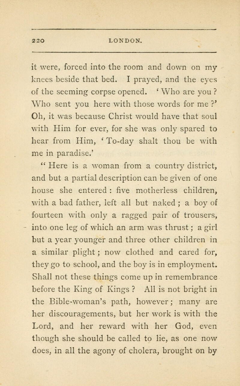 it were, forced into the room and down on my knees beside that bed. I prayed, and the eyes of the seeming corpse opened. ' Who are you ? Who sent j^ou here with those words for me 7* Oh, it was because Christ would have that soul with Him for ever, for she was only spared to hear from Him, * To-day shalt thou be with me in paradise.'  Here is a woman from a country district, and but a partial description can be given of one house she entered : five motherless children, with a bad father, left all but naked; a boy of fourteen with only a ragged pair of trousers, into one leg of which an arm was thrust; a girl but a year younger and three other children in a similar plight; now clothed and cared for, they go to school, and the boy is in emplo3^ment. Shall not these things come up in remembrance before the King of Kings ? All is not bright in the Bible-woman's path, however; many are her discouragements, but her work is with the Lord, and her reward with her God, even though she should be called to lie, as one now does, in all the agony of cholera, brought on by