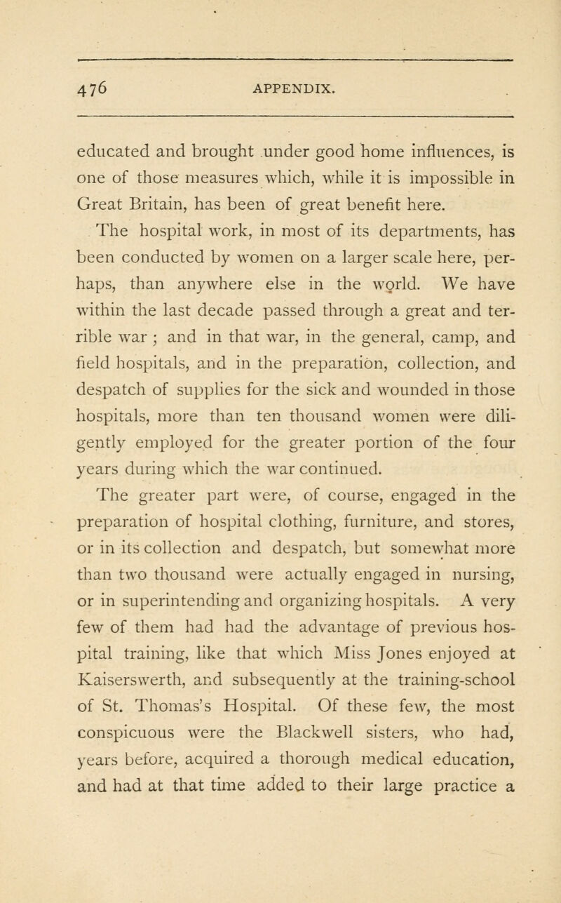 educated and brought under good home influences, is one of those measures which, while it is impossible in Great Britain, has been of great benefit here. The hospital work, in most of its departments, has been conducted by women on a larger scale here, per- haps, than anywhere else in the world. We have within the last decade passed through a great and ter- rible war; and in that war, in the general, camp, and field hospitals, and in the preparation, collection, and despatch of supplies for the sick and wounded in those hospitals, more than ten thousand women were dili- gently employed for the greater portion of the four years during which the war continued. The greater part were, of course, engaged in the preparation of hospital clothing, furniture, and stores, or in its collection and despatch, but somewhat more than two thousand were actually engaged in nursing, or in superintending and organizing hospitals. A very few of them had had the advantage of previous hos- pital training, like that which Miss Jones enjoyed at Kaiserswerth, and subsequently at the training-school of St. Thomas's Hospital. Of these few, the most conspicuous were the Blackwell sisters, who had, years before, acquired a thorough medical education, and had at that time added to their large practice a