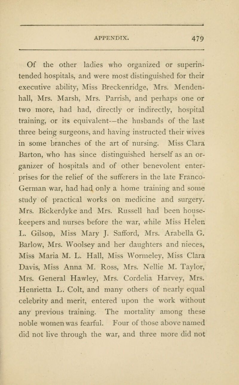 Of the other ladies who organized or superin- tended hospitals, and were most distinguished for their executive abiHty, Miss Breckenridge, Mrs. Menden- hall, Mrs. Marsh, Mrs. Parrish, and perhaps one or two more, had had, directly or indirectly, hospital training, or its equivalent—the husbands of the last three being surgeons, and having instructed their wives in some branches of the art of nursing. Miss Clara Barton, who has since distinguished herself as an or- ganizer of hospitals and of other benevolent enter- prises for the relief of the sufferers in the late Franco- German war, had had only a home training and some study of practical works on medicine and surgery. Mrs. Bickerdyke and Mrs. Russell had been house- keepers and nurses before the war, while Miss Helen L. Gilson, Miss Mary J. Safford, Mrs. Arabella G. Barlow, Mrs. Woolsey and her daughters and nieces, Miss Maria M. L. Hall, Miss Wormeley, Miss Clara Davis, Miss Anna M. Ross, Mrs. Nellie M. Taylor, Mrs. General Hawley, Mrs. Cordelia Harvey, Mrs. Henrietta L. Colt, and many others of nearly equal celebrity and merit, entered upon the work without any previous training. The mortality among these noble women was fearful. Four of those above named did not live through the war, and three more did not