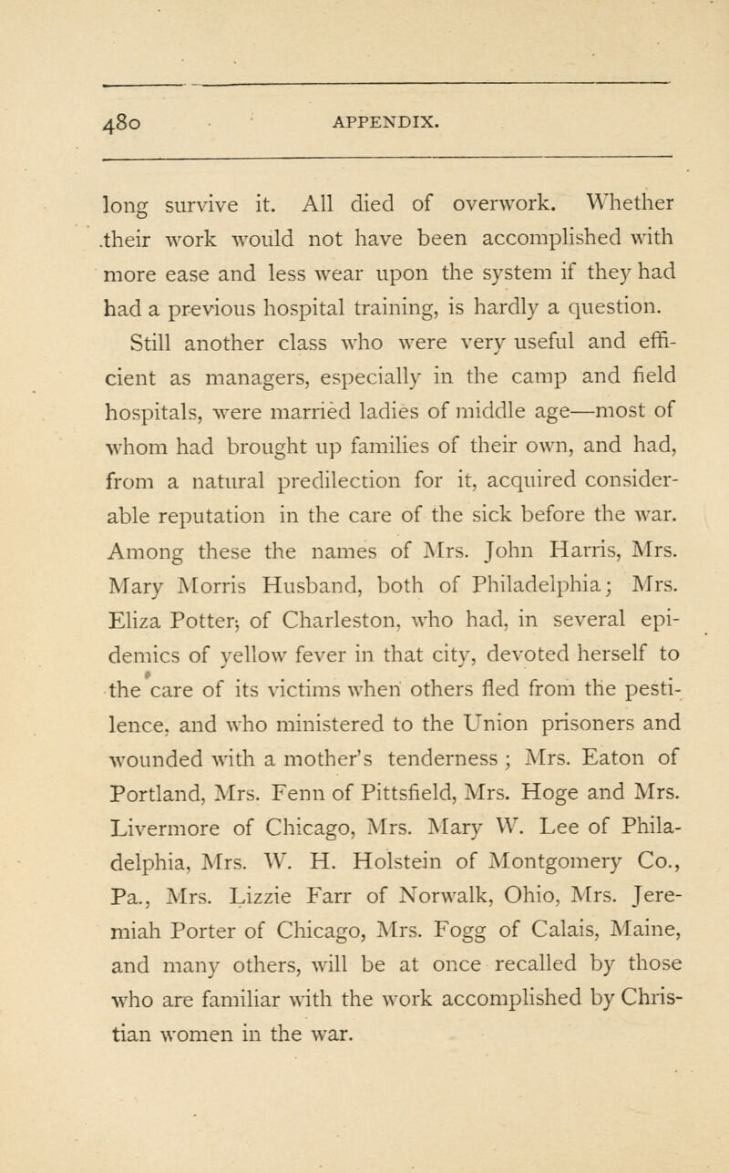 long survive it. Ail died of overwork. Whether .their work would not have been accomplished with more ease and less wear upon the system if they had had a previous hospital training, is hardly a question. Still another class who were very useful and effi- cient as managers, especially in the camp and field hospitals, were married ladies of middle age—most of whom had brought up families of their own, and had, from a natural predilection for it, acquired consider- able reputation in the care of the sick before the war. Among these the names of Mrs. John Harris, Mrs. Mary Morris Husband, both of Philadelphia; Mrs. Eliza Potter-, of Charleston, who had, in several epi- demics of yellow fever in that city, devoted herself to the care of its victims when others fled from the pesti- lence, and who ministered to the Union prisoners and wounded with a mother's tenderness ; Mrs. Eaton of Portland, Mrs. Fenn of Pittsfield, Mrs. Hoge and Mrs. Livermore of Chicago, Mrs. Mary W. Lee of Phila- delphia, Mrs. W. H. Holstein of Montgomery Co., Pa., Mrs. Lizzie Farr of Norwalk, Ohio, Mrs. Jere- miah Porter of Chicago, Mrs. Fogg of Calais, Maine, and many others, will be at once recalled by those who are familiar with the work accomplished by Chris- tian women in the war.