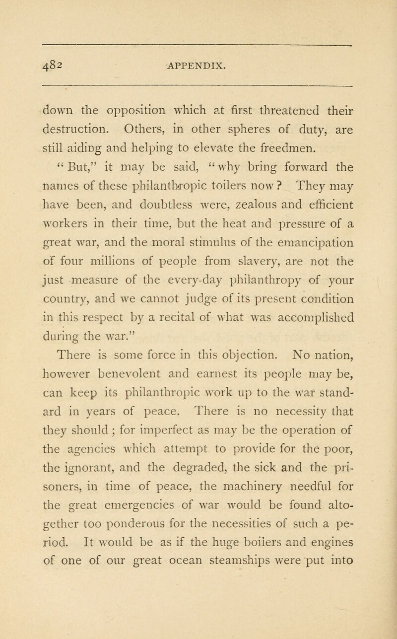 down the opposition which at first threatened their destruction. Others, in other spheres of duty, are still aiding and helping to elevate the freedmen. ''But, it may be said, why bring forward the names of these philantlisropic toilers now ? They may have been, and doubtless were, zealous and efficient workers in their time, but the heat and pressure of a great war, and the moral stimulus of the emancipation of four millions of people from slavery, are not the just measure of the every-day philanthropy of your country, and we cannot judge of its present condition in this respect by a recital of what was accomplished during the war. There is some force in this objection. No nation, however benevolent and earnest its people may be, can keep its philanthropic Avork up to the war stand- ard in years of peace. There is no necessity that they should ; for imperfect as may be the operation of the agencies which attempt to provide for the poor, the ignorant, and the degraded, the sick and the pri- soners, in time of peace, the machinery needful for the great emergencies of war would be found alto- gether too ponderous for the necessities of such a pe- riod. It would be as if the huge boilers and engines of one of our great ocean steamships were put into