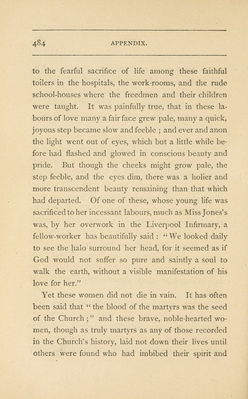 to the fearful sacrifice of life among these faithful toilers in the hospitals, the work-rooms, and the rude school-houses where the freedmen and their children were taught. It was painfully true, that in these la- bours of love many a fair face gi-ew pale, many a quick, joyous step became slow and feeble ; and ever and anon the light went out of eyes, which but a little while be- fore had flashed and glowed in conscious beauty and pride. But though the cheeks might grow pale, the step feeble, and the eyes dim, there was a holier and more transcendent beauty remaining than that which had departed. Of one of these, whose young life was sacrificed to her incessant labours, much as Miss Jones's was, by her overwork in the Liverpool Infirmary, a fellow-worker has beautifully said :  We looked daily to see the halo surround her head, for it seemed as if God would not suffer so pure and saintly a soul to walk the earth, without a visible manifestation of his love for her. Yet these women did not die in vain. It has often been said that  the blood of the martyrs was the seed of the Church ; and these brave, noble-hearted wo- men, though as truly martyrs as any of those recorded in the Church's history, laid not down their lives until others were found who had imbibed their spirit and