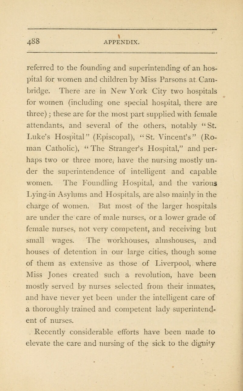 referred to the founding and superintending of an hos- pital for women and children by Miss Parsons at. Cam- bridge. There are in New York City two hospitals for women (including one special hospital, there are three); these are for the most part supplied with female attendants, and several of the others, notably  St. Luke's Hospital (F.piscopal), St. Vincent's (Ro- man Cathohc),  The Stranger's Hospital, and per- haps two or three more, have the nursing mostly un- der the superintendence of intelligent and capable women. The Foundling Hospital, and the various Lying-in Asylums and Hospitals, are also mainly in the charge of women. But most of the larger hospitals are under the care of male nurses, or a lower grade of female nurses, not very competent, and receiving but small wages. The workhouses, almshouses, and houses of detention in our large cities, though some of them as extensive as those of Liverpool, where Miss Jones created such a revolution, have been mostly served by nurses selected from their inmates, and have never yet been under the intelligent care of a thoroughly trained and competent lady superintend- ent of nurses. Recently considerable efforts have been made to elevate the care and nursing of the sick to the dignity