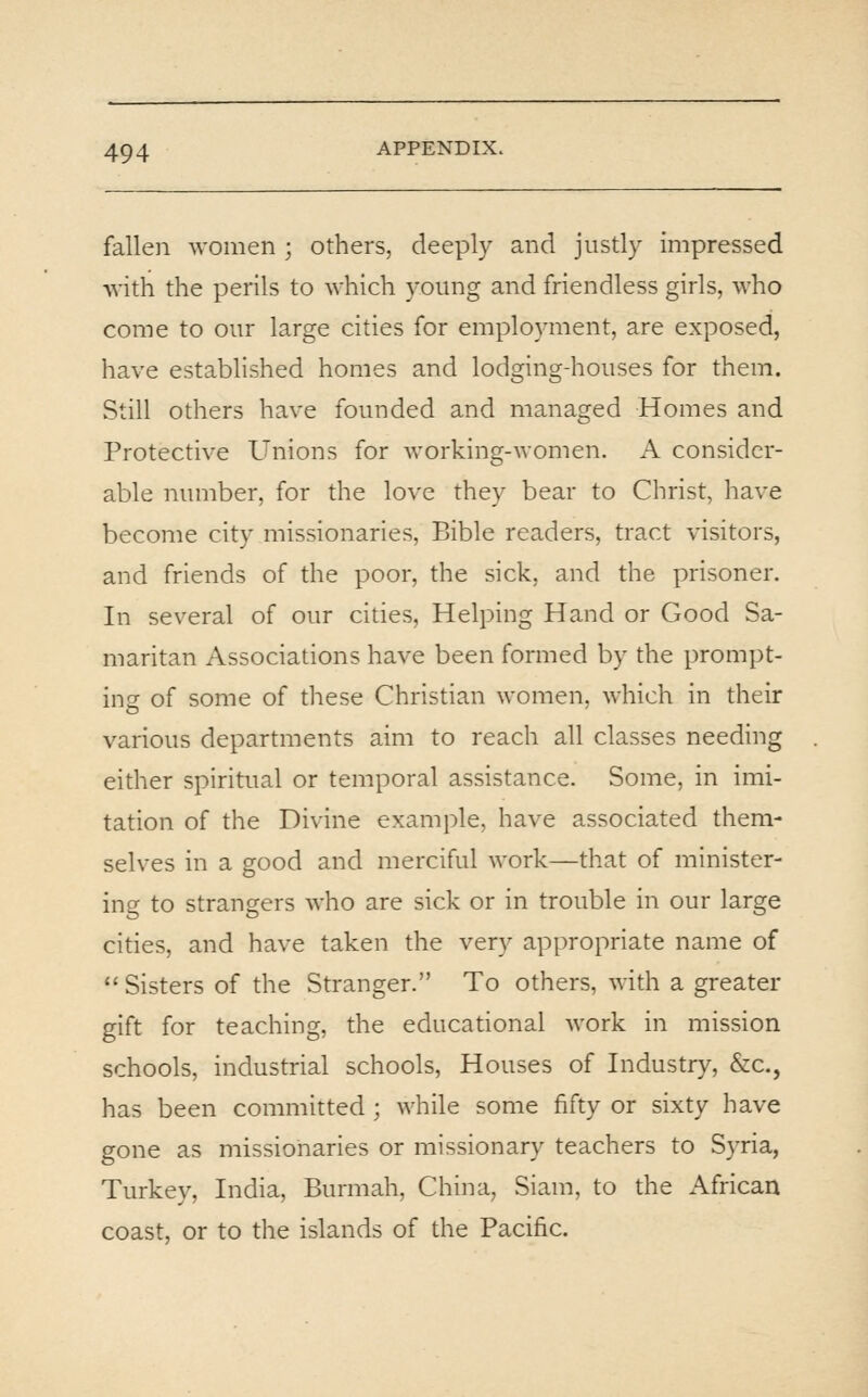 fallen women ; others, deeply and justly impressed with the perils to which young and friendless girls, who come to our large cities for employment, are exposed, have established homes and lodging-houses for them. Still others have founded and managed Homes and Protective Unions for working-women. A consider- able number, for the love they bear to Christ, have become city missionaries, Bible readers, tract visitors, and friends of the poor, the sick, and the prisoner. In several of our cities, Helping Hand or Good Sa- maritan Associations have been formed by the prompt- ing of some of these Christian women, which in their various departments aim to reach all classes needing either spiritual or temporal assistance. Some, in imi- tation of the Divine example, have associated them- selves in a good and merciful work—that of minister- ing to strangers who are sick or in trouble in our large cities, and have taken the very appropriate name of  Sisters of the Stranger. To others, with a greater gift for teaching, the educational work in mission schools, industrial schools. Houses of Industry, &c., has been committed ; while some fifty or sixty have gone as missionaries or missionary teachers to Syria, Turkey, India, Burmah, China, Siam, to the African coast, or to the islands of the Pacific.