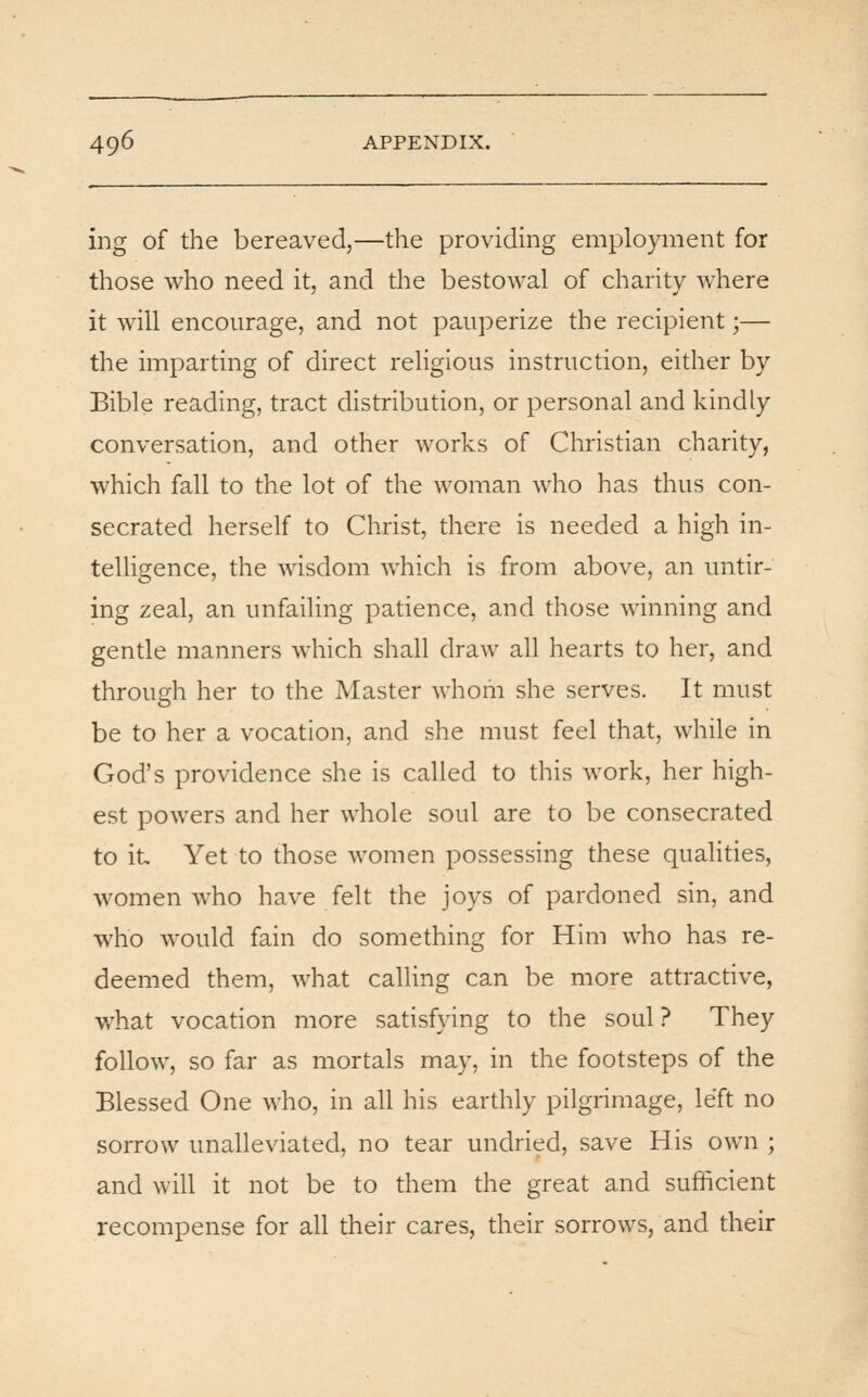 ing of the bereaved,—the providing employment for those who need it, and the bestowal of charity where it will encourage, and not pauperize the recipient;— the imparting of direct religious instruction, either by Bible reading, tract distribution, or personal and kindly conversation, and other works of Christian charity, which fall to the lot of the woman who has thus con- secrated herself to Christ, there is needed a high in- telligence, the wisdom which is from above, an untir- ing zeal, an unfailing patience, and those winning and gentle manners which shall draw all hearts to her, and through her to the Master whom she serves. It must be to her a vocation, and she must feel that, while in God's providence she is called to this work, her high- est powers and her whole soul are to be consecrated to it Yet to those women possessing these qualities, women who have felt the joys of pardoned sin, and who would fain do something for Him who has re- deemed them, what calling can be more attractive, w^hat vocation more satisfying to the soul ? They follow, so far as mortals may, in the footsteps of the Blessed One who, in all his earthly pilgrimage, left no sorrow unalleviated, no tear undried, save His own ; and will it not be to them the great and sufficient recompense for all their cares, their sorrows, and their