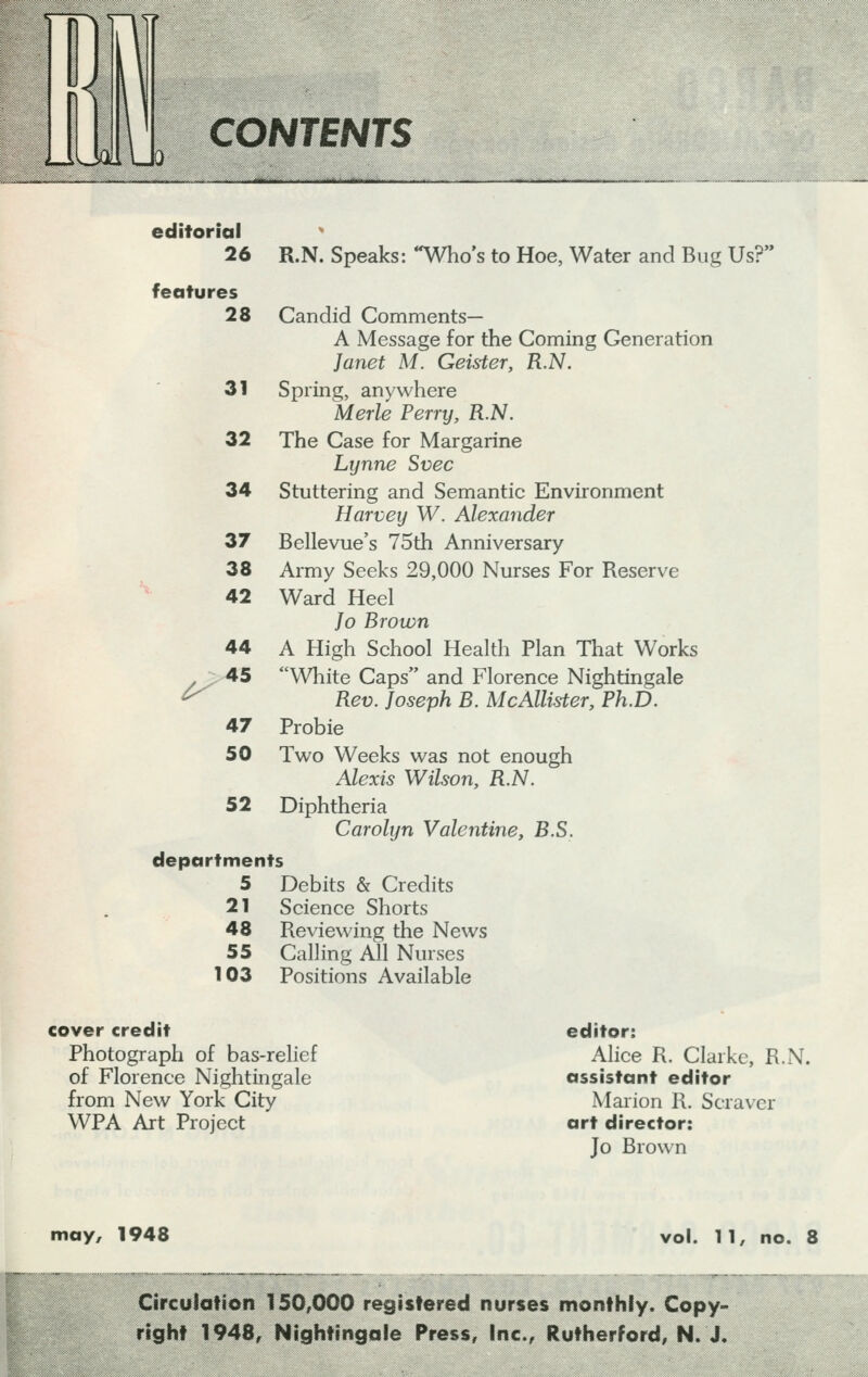 LWI CONTENTS editorial 26 R.N. Speaks: Who's to Hoe, Water and Bug Us?' features 28 Candid Comments— A Message for the Coming Generation Janet M. Geister, R.N. 31 Spring, anywhere Merle Perry, R.N. 32 The Case for Margarine Lynne Svec 34 Stuttering and Semantic Environment Harvey W. Alexander 37 Bellevue's 75th Anniversary 38 Army Seeks 29,000 Nurses For Reserve 42 Ward Heel Jo Brown 44 A High School Health Plan That Works 45 White Caps and Florence Nightingale Rev. Joseph B. McAllister, Ph.D. 47 Probie 50 Two Weeks was not enough Alexis Wilson, R.N. 52 Diphtheria Carolyn Valentine, B.S. departments 5 Debits & Credits 21 Science Shorts 48 Reviewing the News 55 Calling All Nurses 103 Positions Available f cover credit Photograph of bas-relief of Florence Nightingale from New York City WPA Art Project editor: Alice R. Clarke, R.N. assistant editor Marion R. Scraver art director: Jo Brown may, 1948 11, no. 8 Circulation 150,000 registered nurses monthly. Copy- right 1948, Nightingale Press, Inc., Rutherford, N. J.