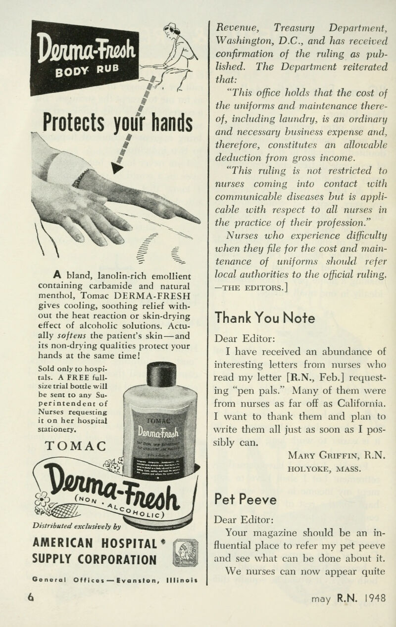 Pjeama-T/wk BODY RUB \ Protects your hands i N^v A bland, lanolin-rich emollient containing carbamide and natural menthol, Tomac DERMA-FRESH gives cooling, soothing relief with- out the heat reaction or skin-drying effect of alcoholic solutions. Actu- ally softens the patient's skin — and its non-drying qualities protect your hands at the same time! Sold only to hospi- tals. A FREE full- size trial bottle will be sent to any Su- perintendent of Nurses requesting it on her hospital stationery. TOMAC Distributed exclusively by AMERICAN HOSPITAL* SUPPLY CORPORATION General Offices— Evanilon, Illinois Revenue, Treasury Department, Washington, D.C., and has received confirmation of the ruling as pub- lished. The Department reiterated that: This office holds that the cost of the uniforms and maintenance there- of, including laundry, is an ordinary and necessary business expense and, therefore, constitutes an allowable deduction from gross income. This riding is not restricted to nurses coming into contact with communicable diseases but is appli- cable with respect to all nurses in the practice of their profession. Nurses who experience difficulty when they file for the cost and main- tenance of uniforms should refer local authorities to the official ruling. —THE EDITORS.] Thank You Note Dear Editor: I have received an abundance of interesting letters from nurses who read my letter [R.N., Feb.] request- ing pen pals. Many of them were from nurses as far off as California. I want to thank them and plan to write them all just as soon as I pos- sibly can. Mary Griffin, R.N. HOLYOKE, MASS. Pet Peeve Dear Editor: Your magazine should be an in- fluential place to refer my pet peeve and see what can be done about it. We nurses can now appear quite