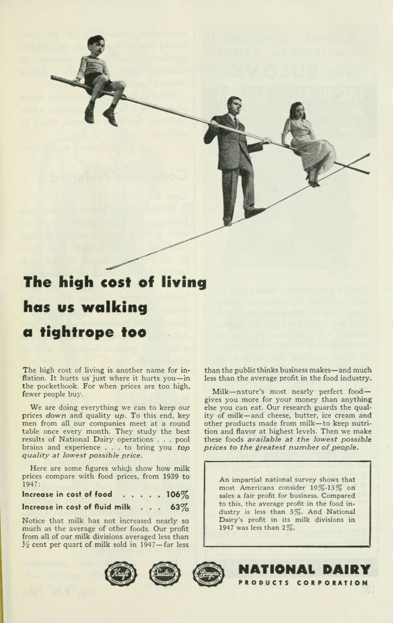 The high cost off living has us walking a tightrope too The high cost of living is another name for in- flation. It hurts us'just where it hurts you—in the pocketbook. For when prices are too high, fewer people buy. We are doing everything we can to keep our prices down and quality up. To this end, key men from all our companies meet at a round table once every month. They study the best results of National Dairy operations . . . pool brains and experience ... to bring you top quality at lowest possible price. Here are some figures which show how milk prices compare with food prices, from 1939 to 1947: Increase in cost of food 106% Increase in cost of fluid milk . . . 63% Notice that milk has not increased nearly so much as the average of other foods. Our profit from all of our milk divisions averaged less than Vz cent per quart of milk sold in 1947—far less than the public thinks business makes—and much less than the average profit in the food industry. Milk—nature's most nearly perfect food- gives you more for your money than anything else you can eat. Our research guards the qual- ity of milk—and cheese, butter, ice cream and other products made from milk—to keep nutri- tion and flavor at highest levels. Then we make these foods available at the lowest possible prices to the greatest number of people. An impartial national survey shows that most Americans consider \0%-\5% on sales a fair profit for business. Compared to this, the average profit in the food in- dustry is less than 5%. And National Dairy's profit in its milk divisions in 1947 was less than 2%. NATIONAL DAIRY PRODUCTS CORPORATION