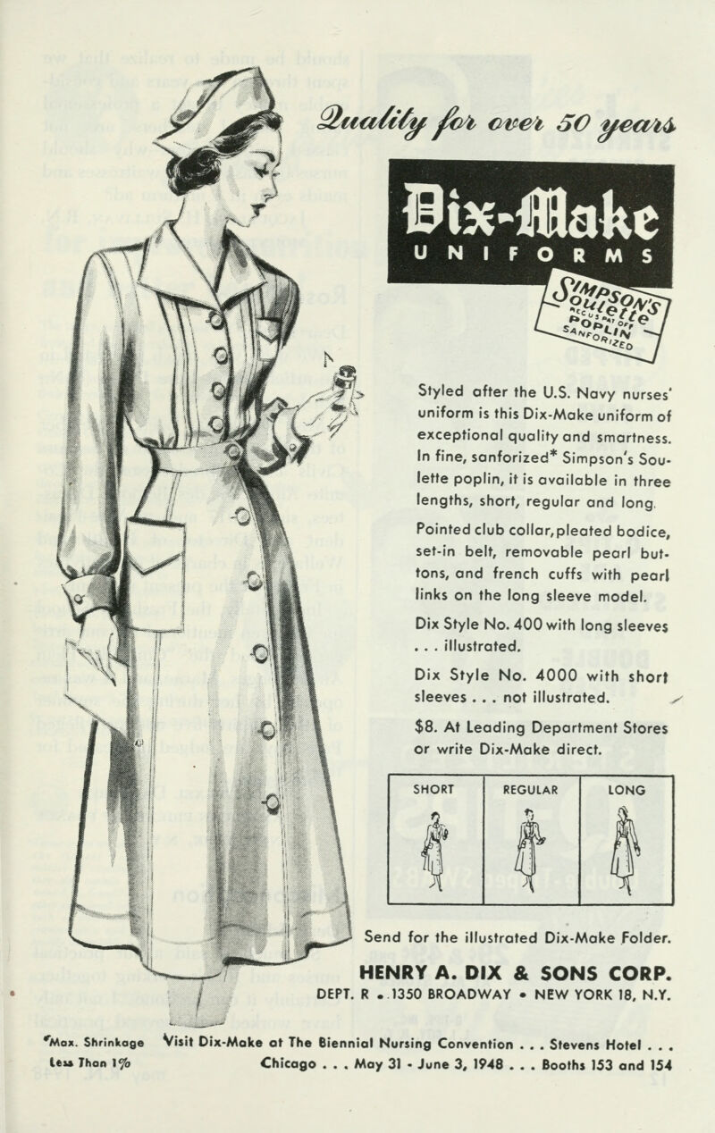 Qua/tty foi €wei 50 ueakb Bix-flBakc U N I Styled after the U.S. Navy nurses' uniform is this Dix-Make uniform of exceptional quality and smartness. In fine, sanforized* Simpson's Sou- lette poplin, it is available in three lengths, short, regular and long. Pointed club collar,pleated bodice, set-in belt, removable pearl but- tons, and french cuffs with pearl links on the long sleeve model. Dix Style No. 400 with long sleeves . . . illustrated. Dix Style No. 4000 with short sleeves . . . not illustrated. ^ $8. At Leading Department Stores or write Dix-Make direct. SHORT LONG Send for the illustrated Dix-Make Folder. HENRY A. DIX & SONS CORP. DEPT. R .1350 BROADWAY • NEW YORK 18. N.Y. 'Max. Shrinkage Visit Dix-Make at The Biennial Nursing Convention . . . Stevens Hotel . . . leu Than \<?o Chicago . . . May 31 • June 3, 1948 . . . Booths 153 and 154