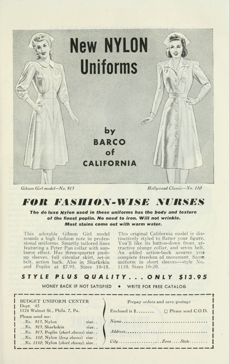 & New NYLON Uniforms -;■*:■-* ■ by BARCO of CALIFORNIA Gibson Girl model—No. 915 Hollywood Classic—No. 110 FOR FASHION-WISE NURSES The de luxe Nylon used in these uniforms has the body and texture of the finest poplin. No need to iron. Will not wrinkle. Most stains come out with warm water. This adorable Gibson Girl model sounds a high fashion note in profes- sional uniforms. Smartly tailored lines featuring a Peter Pan collar with sun- burst effect. Has three-quarter push- up sleeves, full circular skirt, set-in belt, action back. Also in Sharkskin and Poplin at $7.95. Sizes 10-18. This original California model is dis- tinctively styled to flatter your figure. You'll like its button-down front, at- tractive plunge collar, and set-in belt. An added action-back assures you complete freedom of movement. Same uniform in short sleeves—style Xo. 1110. Sizes 10-20. STYLE PLUS QU ALITY . . . O N LY $13.95 MONEY BACK IF NOT SATISFIED • WRITE FOR FREE CATALOG BUDGET UNIFORM CENTER Dept. 45 1124 Walnut St., Phila. 7, Pa. Please send me: .No. 913, Nylon size. .No. 913, Sharkskin size, .No. 913, Poplin (short sleeves) size. . No. 110, Nylon {long sleeves) size. .No. 1110, Nylon (short sleeves) size. Prepay orders and save postage Enclosed is $ Q Please send C.O.D. Name Address City Zone.... State