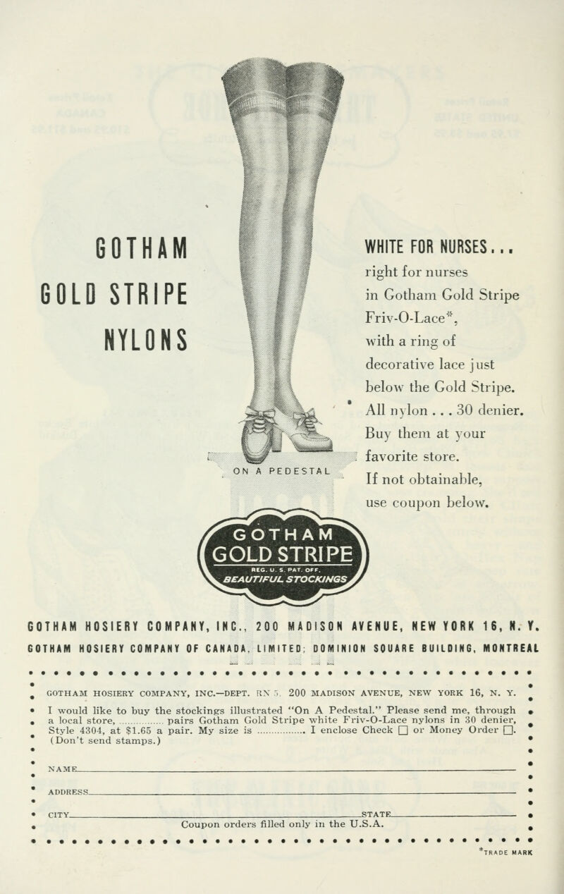 GOTHAM GOLD STRIPE NYLONS ON A PEDESTAL GOTHAM GOLD STRIPE REG. U. S. PAT. OFF. BEAUTIFUL STOCKINGS WHITE FOR NURSES... right for nurses in Gotham Gold Stripe Friv-O-Lace*. with a ring of decorative lace just below the Gold Stripe. All nylon ... 30 denier. Buy them at your favorite store. If not obtainable, use coupon below. GOTHAM HOSIERY COMPANY, INC., 200 MADISON AVENUE, NEW YORK 16, N. Y. GOTHAM HOSIERY COMPANY OF CANADA, LIMITED; DOMINION SQUARE BUILDING, MONTREAL # GOTHAM HOSIERY COMPANY, INC.—DEPT. RX 5, 200 MADISON AVENUE, NEW YORK 16, N. Y. • I would like to buy the stockings illustrated On A Pedestal. Please send me, through • . a local store, pairs Gotham Gold Stripe white Friv-O-Lace nylons in 30 denier, Style 4304, at $1.65 a pair. My size is I enclose Check □ or Money Order Q (Don't send stamps.) • NAME- ADDRESS- CITY Coupon orders filled only in the U.S.A. 'TRADE MARK