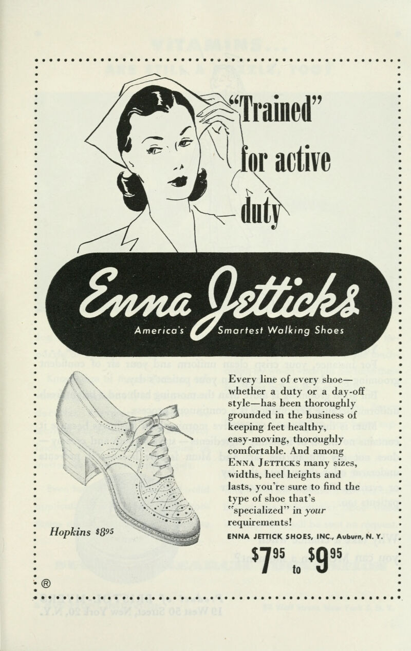 I \ ■■3 >><* .^ft^\ /. sP Hopkins $8™ ® 3? ^ j'l P, Every line of every shoe— whether a duty or a day-off style—has been thoroughly grounded in the business of keeping feet healthy, easy-moving, thoroughly comfortable. And among Enna Jetticks many sizes, widths, heel heights and lasts, you're sure to find the type of shoe that's specialized in your requirements! ENNA JETTICK SHOES, INC., Auburn, N. Y. %r, $9 95