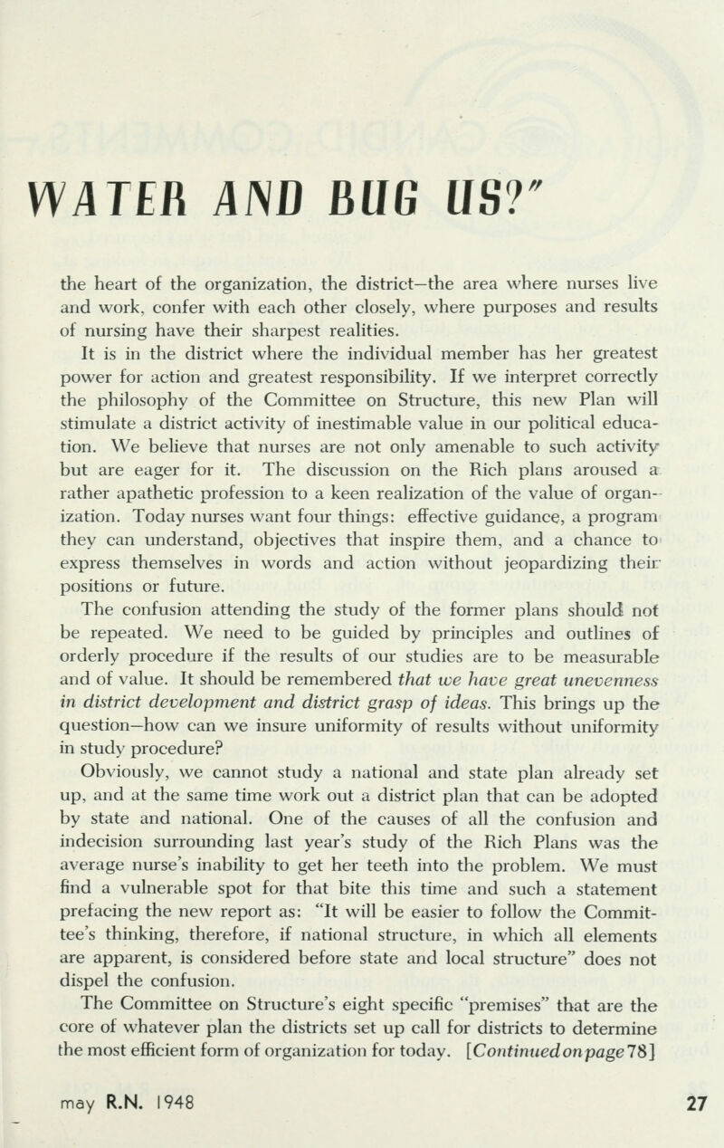 WATER AND MG US?'' the heart of the organization, the district—the area where nurses live and work, confer with each other closely, where purposes and results of nursing have their sharpest realities. It is in the district where the individual member has her greatest power for action and greatest responsibility. If we interpret correctly the philosophy of the Committee on Structure, this new Plan will stimulate a district activity of inestimable value in our political educa- tion. We believe that nurses are not only amenable to such activity but are eager for it. The discussion on the Rich plans aroused a rather apathetic profession to a keen realization of the value of organ- ization. Today nurses want four things: effective guidance, a program they can understand, objectives that inspire them, and a chance to express themselves in words and action without jeopardizing their positions or future. The confusion attending the study of the former plans should not be repeated. We need to be guided by principles and outlines of orderly procedure if the results of our studies are to be measurable and of value. It should be remembered that we have great unevenness in district development and district grasp of ideas. This brings up the question—how can we insure uniformity of results without uniformity in study procedure? Obviously, we cannot study a national and state plan already set up, and at the same time work out a district plan that can be adopted by state and national. One of the causes of all the confusion and indecision surrounding last year's study of the Rich Plans was the average nurse's inability to get her teeth into the problem. We must find a vulnerable spot for that bite this time and such a statement prefacing the new report as: It will be easier to follow the Commit- tee's thinking, therefore, if national structure, in which all elements are apparent, is considered before state and local structure does not dispel the confusion. The Committee on Structure's eight specific premises that are the core of whatever plan the districts set up call for districts to determine the most efficient form of organization for today. [Continued on page IS]