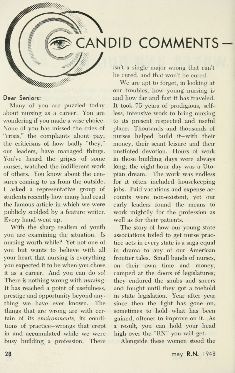 Dear Seniors: Many of you are puzzled today about nursing as a career. You are wondering if you made a wise choice. None of you has missed the cries of crisis, the complaints about pay, the criticisms of how badly they, our leaders, have managed things. You've heard the gripes of some nurses, watched the indifferent work of others. You know about the cen- sures coming to us from the outside. I asked a representative group of students recently how many had read the famous article in which we were publicly scolded by a feature writer. Every hand went up. With the sharp realism of youth you are examining the situation. Is nursing worth while? Yet not one of you but wants to believe with all your heart that nursing is everything you expected it to be when you chose it as a career. And you can do so! There is nothing wrong with nursing. It has reached a point of usefulness, prestige and opportunity beyond any- thing we have ever known. The things that are wrong are with cer- tain of its environments, its condi- tions of practice—wrongs that crept in and accumulated while we were busy building a profession. There CANDID COMMENTS- isn't a single major wrong that can't be cured, and that won't be cured. We are apt to forget, in looking at our troubles, how young nursing is and how far and fast it has traveled. It took 75 years of prodigious, self- less, intensive work to bring nursing to its present respected and useful place. Thousands and thousands of nurses helped build it—with their money, their scant leisure and their unstinted devotion. Hours of work in those building days were always long; the eight-hour day was a Uto- pian dream. The work was endless for it often included housekeeping jobs. Paid vacations and expense ac- counts were non-existent, yet our early leaders found the means to work mightily for the profession as well as for their patients. The story of how our young state associations toiled to get nurse prac- tice acts in every state is a saga equal in drama to any of our American frontier tales. Small bands of nurses, on their own time and money, camped at the doors of legislatures; they endured the snubs and sneers and fought until they got a toehold in state legislation. Year after year since then the fight has gone on, sometimes to hold what has been gained, oftener to improve on it. As a result, you can hold your head high over the RN you will get. Alongside these women stood the may