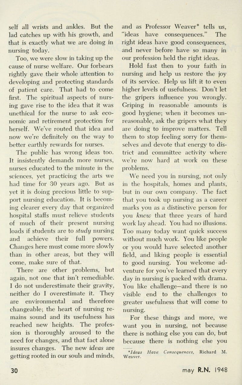 self all wrists and ankles. But the lad catches up with his growth, and that is exactly what we are doing in nursing today. Too, we were slow in taking up the cause of nurse welfare. Our forbears rightly gave their whole attention to developing and protecting standards of patient care. That had to come first. The spiritual aspects of nurs- ing gave rise to the idea that it was unethical for the nurse to ask eco- nomic and retirement protection for herself. We've routed that idea and now we're definitely on the way to better earthly rewards for nurses. The public has wrong ideas too. It insistently demands more nurses, nurses educated to the minute in the sciences, yet practicing the arts we had time for 30 years ago. But as yet it is doing precious little to sup- port nursing education. It is becom- ing clearer every day that organized hospital staffs must relieve students of much of their present nursing loads if students are to study nursing and achieve their full powers. Changes here must come more slowly than in other areas, but they will come, make sure of that. There are other problems, but again, not one that isn't remediable. I do not underestimate their gravity, neither do I overestimate it. They are environmental and therefore changeable; the heart of nursing re- mains sound and its usefulness has reached new heights. The profes- sion is thoroughly aroused to the need for changes, and that fact alone insures changes. The new ideas are getting rooted in our souls and minds, and as Professor Weaver* tells us, ideas have consequences. The right ideas have good consequences, and never before have so many in our profession held the right ideas. Hold fast then to your faith in nursing and help us restore the joy of its service. Help us lift it to even higher levels of usefulness. Don't let the gripers influence you wrongly. Griping in reasonable amounts is good hygiene; when it becomes un- reasonable, ask the gripers what they are doing to improve matters. Tell them to stop feeling sorry for them- selves and devote that energy to dis- trict and committee activity where we're now hard at work on these problems. We need you in nursing, not only in the hospitals, homes and plants, but in our own company. The fact that you took up nursing as a career marks you as a distinctive person for you knew that three years of hard work lay ahead. You had no illusions. Too many today want quick success without much work. You like people or you would have selected another field, and liking people is essential to good nursing. You welcome ad- venture for you've learned that every day in nursing is packed with drama. You like challenge—and there is no visible end to the challenges to greater usefulness that will come to nursing. For these things and more, we want you in nursing, not because there is nothing else you can do, but because there is nothing else you *Ideas Weaver. Have Consequences, Richard M.