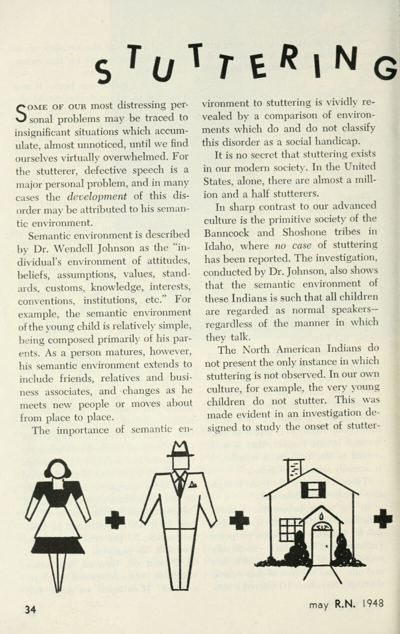 s ToT r er |NG Some of our most distressing per- sonal problems may be traced to insignificant situations which accum- ulate, almost unnoticed, until we find ourselves virtually overwhelmed. For the stutterer, defective speech is a major personal problem, and in many cases the development of this dis- order may be attributed to his seman- tic environment. Semantic environment is described by Dr. Wendell Johnson as the in- dividual's environment of attitudes, beliefs, assumptions, values, stand- ards, customs, knowledge, interests, conventions, institutions, etc. For example, the semantic environment of the young child is relatively simple, being composed primarily of his par- ents. As a person matures, however, his semantic environment extends to include friends, relatives and busi- ness associates, and changes as he meets new people or moves about from place to place. The importance of semantic en- vironment to stuttering is vividly re- vealed by a comparison of environ- ments which do and do not classify this disorder as a social handicap. It is no secret that stuttering exists in our modern society. In the United States, alone, there are almost a mill- ion and a half stutterers. In sharp contrast to our advanced culture is the primitive society of the Banncock and Shoshone tribes in Idaho, where no case of stuttering has been reported. The investigation, conducted by Dr. Johnson, also shows that the semantic environment of these Indians is such that all children are regarded as normal speakers- regardless of the manner in which they talk. The North American Indians do not present the only instance in which stuttering is not observed. In our own culture, for example, the very young children do not stutter. This was made evident in an investigation de- signed to study the onset of stutter-