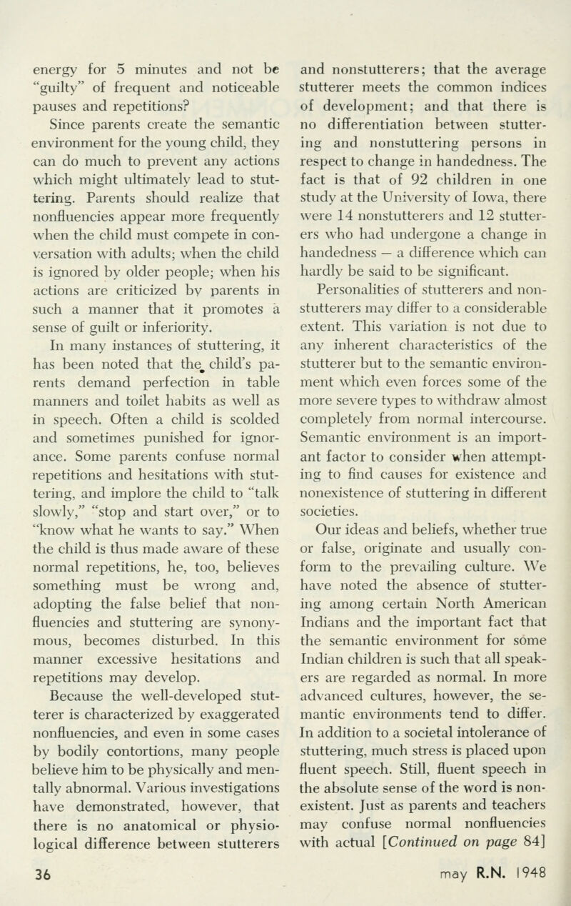energy for 5 minutes and not be guilty of frequent and noticeable pauses and repetitions? Since parents create the semantic environment for the young child, they can do much to prevent any actions which might ultimately lead to stut- tering. Parents should realize that nonfluencies appear more frequently when the child must compete in con- versation with adults; when the child is ignored by older people; when his actions are criticized by parents in such a manner that it promotes a sense of guilt or inferiority. In many instances of stuttering, it has been noted that thew child's pa- rents demand perfection in table manners and toilet habits as well as in speech. Often a child is scolded and sometimes punished for ignor- ance. Some parents confuse normal repetitions and hesitations with stut- tering, and implore the child to talk slowly, stop and start over, or to know what he wants to say. When the child is thus made aware of these normal repetitions, he, too, believes something must be wrong and, adopting die false belief that non- fluencies and stuttering are synony- mous, becomes disturbed. In this manner excessive hesitations and repetitions may develop. Because the well-developed stut- terer is characterized by exaggerated nonfluencies, and even in some cases by bodily contortions, many people believe him to be physically and men- tally abnormal. Various investigations have demonstrated, however, that there is no anatomical or physio- logical difference between stutterers 36 and nonstutterers; that the average stutterer meets the common indices of development; and that there is no differentiation between stutter- ing and nonstuttering persons in respect to change in handedness. The fact is that of 92 children in one study at the University of Iowa, there were 14 nonstutterers and 12 stutter- ers who had undergone a change in handedness — a difference which can hardly be said to be significant. Personalities of stutterers and non- stutterers may differ to a considerable extent. This variation is not due to any inherent characteristics of the stutterer but to the semantic environ- ment which even forces some of the more severe types to withdraw almost completely from normal intercourse. Semantic environment is an import- ant factor to consider when attempt- ing to find causes for existence and nonexistence of stuttering in different societies. Our ideas and beliefs, whether true or false, originate and usually con- form to the prevailing culture. We have noted the absence of stutter- ing among certain North American Indians and the important fact that the semantic environment for some Indian children is such that all speak- ers are regarded as normal. In more advanced cultures, however, the se- mantic environments tend to differ. In addition to a societal intolerance of stuttering, much stress is placed upon fluent speech. Still, fluent speech in the absolute sense of the word is non- existent. Just as parents and teachers may confuse normal nonfluencies with actual [Continued on page 84] may R.N. 1948