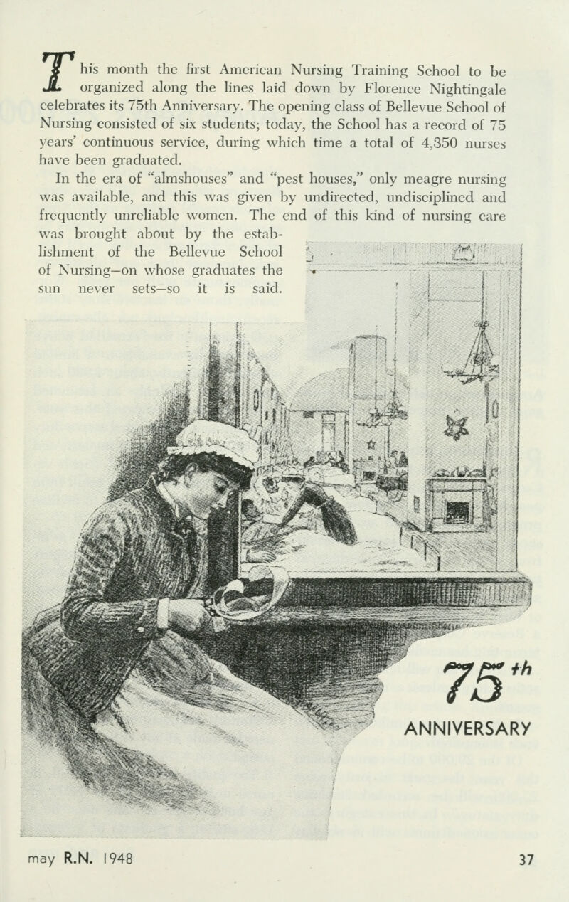 rhis month the first American Nursing Training School to be organized along the lines laid down by Florence Nightingale celebrates its 75th Anniversary. The opening class of Bellevue School of Nursing consisted of six students; today, the School has a record of 75 years' continuous service, during which time a total of 4,350 nurses have been graduated. In the era of almshouses and pest houses, only meagre nursing was available, and this was given by undirected, undisciplined and frequently unreliable women. The end of this kind of nursing care was brought about by the estab- lishment of the Bellevue School '\ ■ \ of Nursing—on whose graduates the • ■•- - '  - sun never sets—so it is said. A th ARy