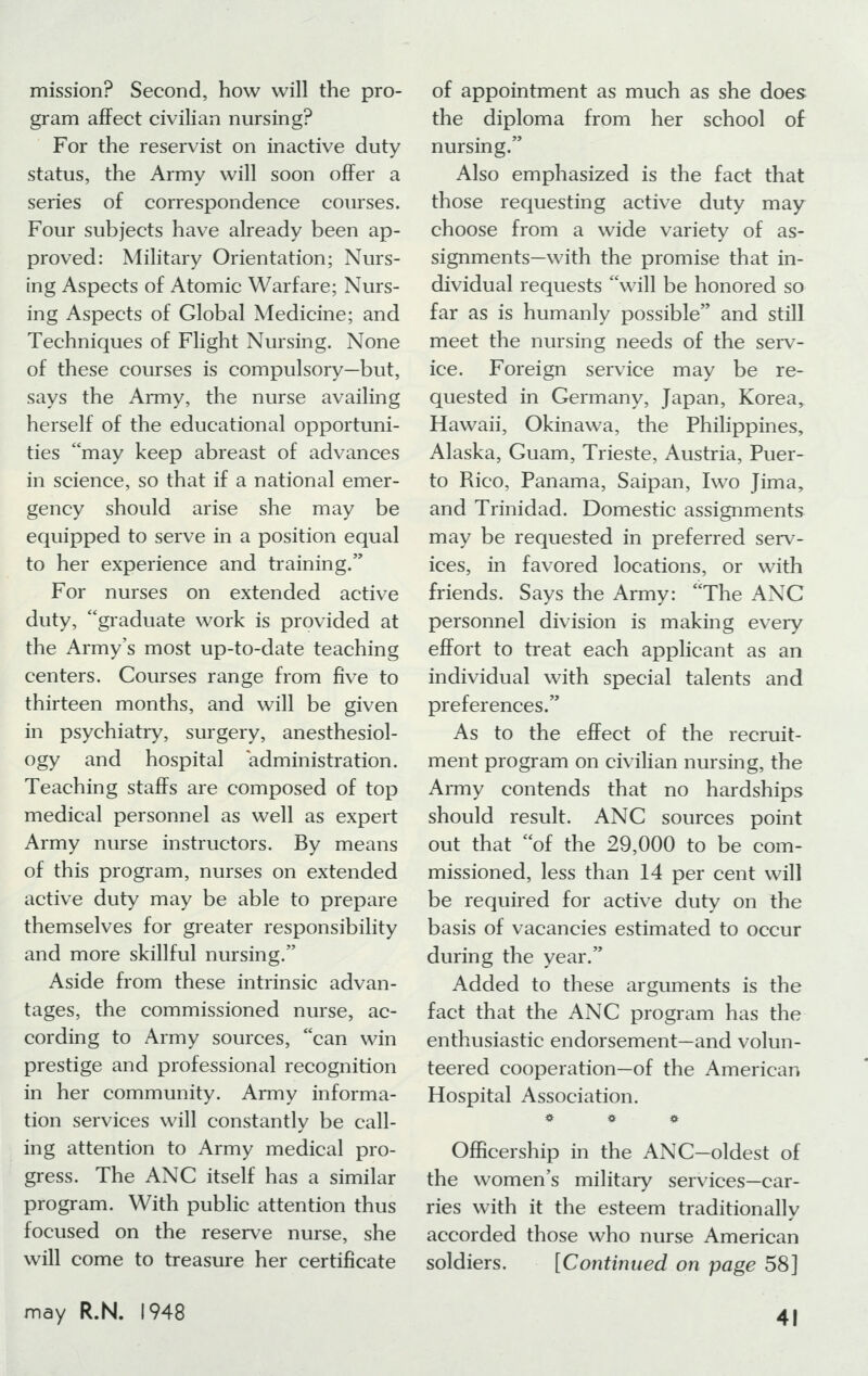 mission? Second, how will the pro- gram affect civilian nursing? For the reservist on inactive duty status, the Army will soon offer a series of correspondence courses. Four subjects have already been ap- proved: Military Orientation; Nurs- ing Aspects of Atomic Warfare; Nurs- ing Aspects of Global Medicine; and Techniques of Flight Nursing. None of these courses is compulsory—but, says the Army, the nurse availing herself of the educational opportuni- ties may keep abreast of advances in science, so that if a national emer- gency should arise she may be equipped to serve in a position equal to her experience and training. For nurses on extended active duty, graduate work is provided at the Army's most up-to-date teaching centers. Courses range from five to thirteen months, and will be given in psychiatry, surgery, anesthesiol- ogy and hospital administration. Teaching staffs are composed of top medical personnel as well as expert Army nurse instructors. By means of this program, nurses on extended active duty may be able to prepare themselves for greater responsibility and more skillful nursing. Aside from these intrinsic advan- tages, the commissioned nurse, ac- cording to Army sources, can win prestige and professional recognition in her community. Army informa- tion services will constantly be call- ing attention to Army medical pro- gress. The ANC itself has a similar program. With public attention thus focused on the reserve nurse, she will come to treasure her certificate of appointment as much as she does the diploma from her school of nursing. Also emphasized is the fact that those requesting active duty may choose from a wide variety of as- signments—with the promise that in- dividual requests will be honored so far as is humanly possible and still meet the nursing needs of the serv- ice. Foreign service may be re- quested in Germany, Japan, Korea, Hawaii, Okinawa, the Philippines, Alaska, Guam, Trieste, Austria, Puer- to Rico, Panama, Saipan, Iwo Jima, and Trinidad. Domestic assignments may be requested in preferred serv- ices, in favored locations, or with friends. Says the Army: The ANC personnel division is making every effort to treat each applicant as an individual with special talents and preferences. As to the effect of the recruit- ment program on civilian nursing, the Army contends that no hardships should result. ANC sources point out that of the 29,000 to be com- missioned, less than 14 per cent will be required for active duty on the basis of vacancies estimated to occur during the year. Added to these arguments is the fact that the ANC program has the enthusiastic endorsement—and volun- teered cooperation—of the American Hospital Association. * « e OfRcership in the ANC—oldest of the women's military services—car- ries with it the esteem traditionally accorded those who nurse American soldiers. [Continued on page 58]