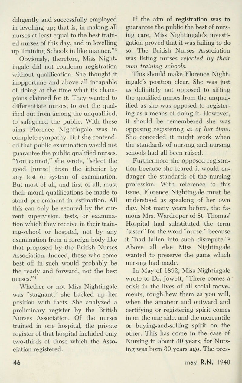 diligently and successfully employed in levelling up; that is, in making all nurses at least equal to the best train- ed nurses of this day, and in levelling up Training Schools in like manner.3 Obviously, therefore, Miss Night- ingale did not condemn registration without qualification. She thought it inopportune and above all incapable of doing at the time what its cham- pions claimed for it. They wanted to differentiate nurses, to sort the qual- ified out from among the unqualified, to safeguard the public. With these aims Florence Nightingale was in complete sympathy. But she contend- ed that public examination would not guarantee the public qualified nurses. You cannot, she wrote, select the good [nurse] from the inferior by any test or system of examination. But most of all, and first of all, must their moral qualifications be made to stand pre-eminent in estimation. All this can only be secured by the cur- rent supervision, tests, or examina- tion which they receive in their train- ing-school or hospital, not by any examination from a foreign body like that proposed by the British Nurses Association. Indeed, those who come best off in such would probably be the ready and forward, not the best nurses.4 Whether or not Miss Nightingale was stagnant, she backed up her position with facts. She analyzed a preliminary register by the British Nurses Association. Of the nurses trained in one hospital, the private register of that hospital included only two-thirds of those which the Asso- ciation registered. If the aim of registration was to guarantee the public the best of nurs- ing care, Miss Nightingale's investi- gation proved that it was failing to do so. The British Nurses Association was listing nurses rejected by their own training schools. This should make Florence Night- ingale's position clear. She was just as definitely not opposed to sifting the qualified nurses from the unqual- ified as she was opposed to register- ing as a means of doing it. However, it should be remembered she was opposing registering as of her time. She conceded it might work when the standards of nursing and nursing schools had all been raised. Furthermore she opposed registra- tion because she feared it would en- danger the standards of the nursing profession. With reference to this issue, Florence Nightingale must be understood as speaking of her own day. Not many years before, the fa- mous Mrs. Wardroper of St. Thomas' Hospital had substituted the term sister for the word nurse, because it had fallen into such disrepute.5 Above all else Miss Nightingale wanted to preserve the gains which nursing had made. In May of 1892, Miss Nightingale wrote to Dr. Jowett, There comes a crisis in the lives of all social move- ments, rough-hew them as you will, when the amateur and outward and certifying or registering spirit comes in on the one side, and the mercantile or buying-and-selling spirit on the other. This has come in the case of Nursing in about 30 years; for Nurs- ing was born 30 years ago. The pres-