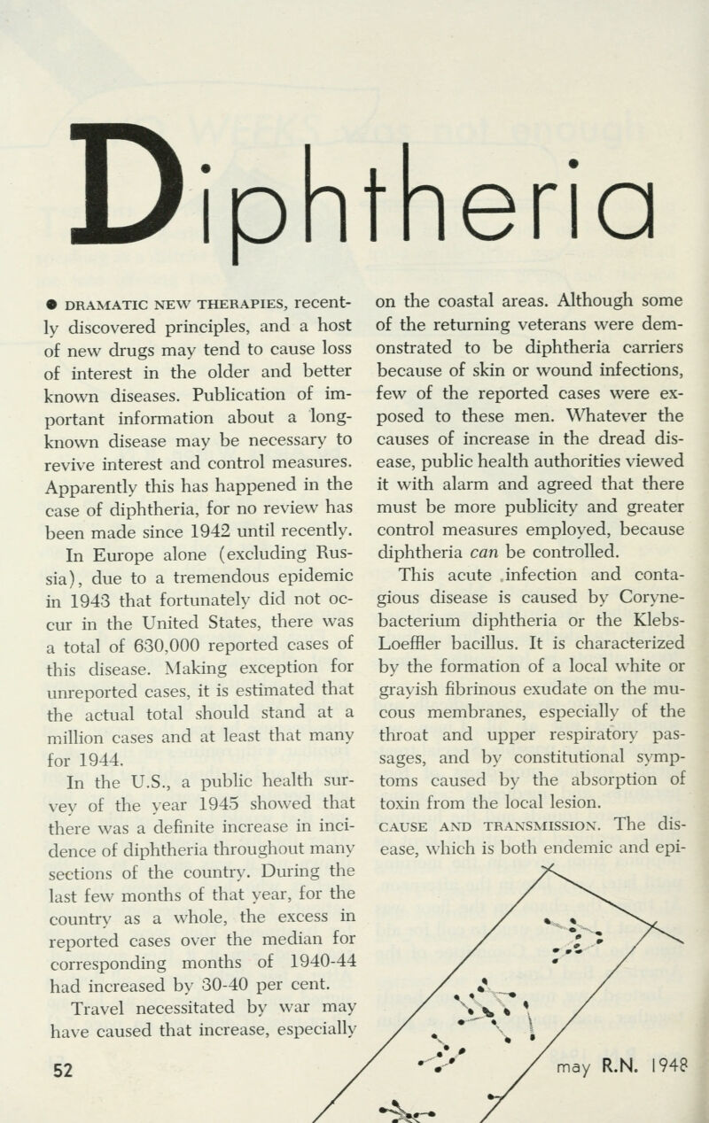 Diphtheria • dramatic new therapies, recent- ly discovered principles, and a host of new drugs may tend to cause loss of interest in the older and better known diseases. Publication of im- portant information about a long- known disease may be necessary to revive interest and control measures. Apparently this has happened in the case of diphtheria, for no review has been made since 1942 until recently. In Europe alone (excluding Rus- sia), due to a tremendous epidemic in 1943 that fortunately did not oc- cur in the United States, there was a total of 630,000 reported cases of this disease. Making exception for unreported cases, it is estimated that the actual total should stand at a million cases and at least that many for 1944. In the U.S., a public health sur- vey of the year 1945 showed that there was a definite increase in inci- dence of diphtheria throughout many sections of the country. During the last few months of that year, for the country as a whole, the excess in reported cases over the median for corresponding months of 1940-44 had increased by 30-40 per cent. Travel necessitated by war may have caused that increase, especially 52 on the coastal areas. Although some of the returning veterans were dem- onstrated to be diphtheria carriers because of skin or wound infections, few of the reported cases were ex- posed to these men. Whatever the causes of increase in the dread dis- ease, public health authorities viewed it with alarm and agreed that there must be more publicity and greater control measures employed, because diphtheria can be controlled. This acute infection and conta- gious disease is caused by Coryne- bacterium diphtheria or the Klebs- Loeffler bacillus. It is characterized by the formation of a local white or grayish fibrinous exudate on the mu- cous membranes, especially of the throat and upper respiratory pas- sages, and by constitutional symp- toms caused by the absorption of toxin from the local lesion. cause and transmission-. The dis- ease, which is both endemic and epi- \* * * may R.N. 1948 ^r