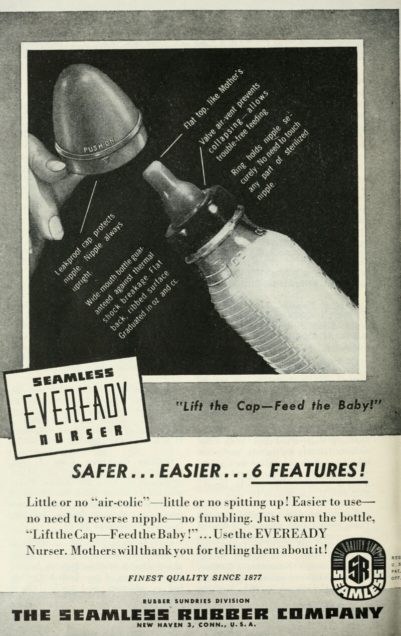 ■■ft**** t the eecf nu SAFER... EASffR... 6 FEATURES! Little or no air-colic—little or no spitting up! Easier to use— no need to reverse nipple—no fumbling. Just warm the bottle, Lift the Cap—Feed the Baby!... Use the EVEREADY Nurser. Mothers will thank you for telling them about it! FINEST QUALITY SINCE 1877 RUBBER SUNDRIES DIVISION THE SEAMIIE5 RUBBER COMPANY