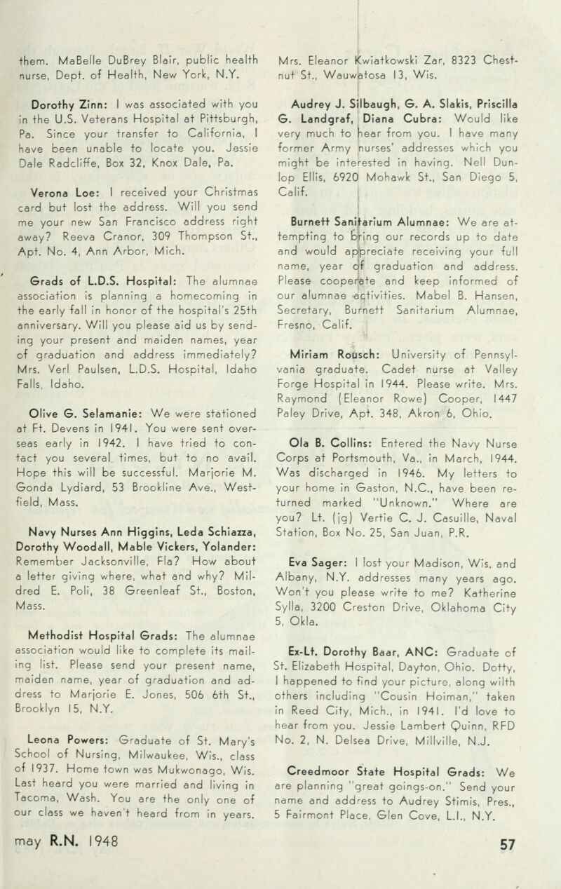 them. MaBelle DuBrey Blair, public health nurse, Dept. of Health, New York, N.Y. Dorothy Zinn: I was associated with you in the U.S. Veterans Hospital at Pittsburgh, Pa. Since your transfer to California, I have been unable to locate you. Jessie Dale Radcliffe, Box 32, Knox Dale, Pa. Verona Loe: I received your Christmas card but lost the address. Will you send me your new San Francisco address right away? Reeva Cranor, 309 Thompson St., Apt. No. 4, Ann Arbor, Mich. Grads of L.D.S. Hospital: The alumnae association is planning a homecoming in the early fall in honor of the hospital's 25th anniversary. Will you please aid us by send- ing your present and maiden names, year of graduation and address immediately? Mrs. Verl Paulsen, L.D.S. Hospital, Idaho Falls, Idaho. Olive G. Selamanie: We were stationed at Ft. Devens in 1941. You were sent over- seas early in 1942. I have tried to con- tact you several times, but to no avail. Hope this will be successful. Marjorie M. Gonda Lydiard, 53 Brookline Ave., West- field, Mass. Navy Nurses Ann Higgins, Leda Schiazza, Dorothy Woodall, Mable Viclcers, Yolander: Remember Jacksonville, Fla? How about a letter giving where, what and why? Mil- dred E. Poli, 38 Greenleaf St., Boston, Mass. Methodist Hospital Grads: The alumnae association would like to complete its mail- ing list. Please send your present name, maiden name, year of graduation and ad- dress to Marjorie E. Jones, 506 6th St., Brooklyn 15, N.Y. Leona Powers: Graduate of St. Mary's School of Nursing, Milwaukee, Wis., class of 1937. Home town was Mukwonago, Wis. Last heard you were married and living in Tacoma, Wash. You are the only one of our class we haven't heard from in years. Mrs. Eleanor Kwiatkowski Zar, 8323 Chest- nut St., Wauwatosa 13, Wis. Audrey J. Silbaugh, G. A. Slalcis, Priscilla G. Landgraf, Diana Cubra: Would like very much to near from you. I have many former Army nurses' addresses which you might be interested in having. Nell Dun- lop Ellis, 6920 Mohawk St., San Diego 5, Calif. Burnett Sanitarium Alumnae: We are at- tempting to bfing our records up to date and would appreciate receiving your full name, year qf graduation and address. Please cooperate and keep informed of our alumnae activities. Mabel B. Hansen, Secretary, Burnett Sanitarium Alumnae, Fresno, Calif. Miriam Rousch: University of Pennsyl- vania graduate. Cadet nurse at Valley Forge Hospital in 1944. Please write. Mrs. Raymond (Eleanor Rowe) Cooper, 1447 Paley Drive, Apt. 348, Akron 6, Ohio. Ola B. Collins: Entered the Navy Nurse Corps at Portsmouth, Va., in March, 1944. Was discharged in 1946. My letters to your home in Gaston, N.C., have been re- turned marked Unknown. Where are you? Lt. (jg) Vertie C. J. Casuille, Naval Station, Box No. 25, San Juan, P.R. Eva Sager: I lost your Madison, Wis. and Albany, N.Y. addresses many years ago. Won't you please write to me? Katherine Sylla, 3200 Creston Drive, Oklahoma City 5, Okla. Ex-Lt. Dorothy Baar, ANC: Graduate of St. Elizabeth Hospital, Dayton, Ohio. Dotty, I happened to find your picture, along wilth others including Cousin Hoiman, taken in Reed City, Mich., in 1941. I'd love to hear from you. Jessie Lambert Quinn, RFD No. 2, N. Delsea Drive, Millville, N.J. Creedmoor State Hospital Grads: We are planning great goings-on. Send your name and address to Audrey Stimis, Pres., 5 Fairmont Place, Glen Cove, L.I., N.Y.