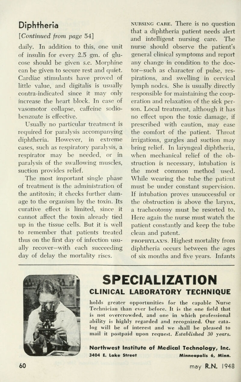 Diphtheria [Continued from page 54] daily. In addition to this, one unit of insulin for every 2.5 gm. of glu- cose should be given s.c. Morphine can be given to secure rest and quiet. Cardiac stimulants have proved of little value, and digitalis is usually contra-indicated since it may only increase the heart block. In case of vasomotor collapse, caffeine sodio- benzoate is effective. Usually no particular treatment is required for paralysis accompanying diphtheria. However, in extreme cases, such as respiratory paralysis, a respirator may be needed, or in paralysis of the swallowing muscles, suction provides relief. The most important single phase of treatment is the administration of the antitoxin; it checks further dam- age to the organism by the toxin. Its curative effect is limited, since it cannot affect the toxin already tied up in the tissue cells. But it is well to remember that patients treated thus on the first day of infection usu- ally recover—with each succeeding day of delay the mortality rises. nursing care. There is no question that a diphtheria patient needs alert and intelligent nursing care. The nurse should observe the patient's general clinical symptoms and report any change in condition to the doc- tor—such as character of pulse, res- pirations, and swelling in cervical lymph nodes. She is usually directly responsible for maintaining the coop- eration and relaxation of the sick per- son. Local treatment, although it has no effect upon the toxic damage, if prescribed with caution, may ease the comfort of the patient. Throat irrigations, gargles and suction may bring relief. In laryngeal diphtheria, when mechanical relief of the ob- struction is necessary, intubation is the most common method used. While wearing the tube the patient must be under constant supervision. If intubation proves unsuccessful or the obstruction is above the larynx, a tracheotomy must be resorted to. Here again the nurse must watch the patient constantly and keep the tube clean and patent. prophylaxis. Highest mortality from diphtheria occurs between the ages of six months and five years. Infants SPECIALIZATION CLINICAL LABORATORY TECHNIQUE holds greater opportunities for the capable Nurse Technician than ever before. It is the one field that is not overcrowded, and one in which professional ability is highly regarded and recognized. Our cata- log will be of interest and we shall be pleased to mail it postpaid upon request. Established 30 years. Northwest Institute of Medical Technology, Inc. 3404 E. Lake Street Minneapolis 6, Minn.