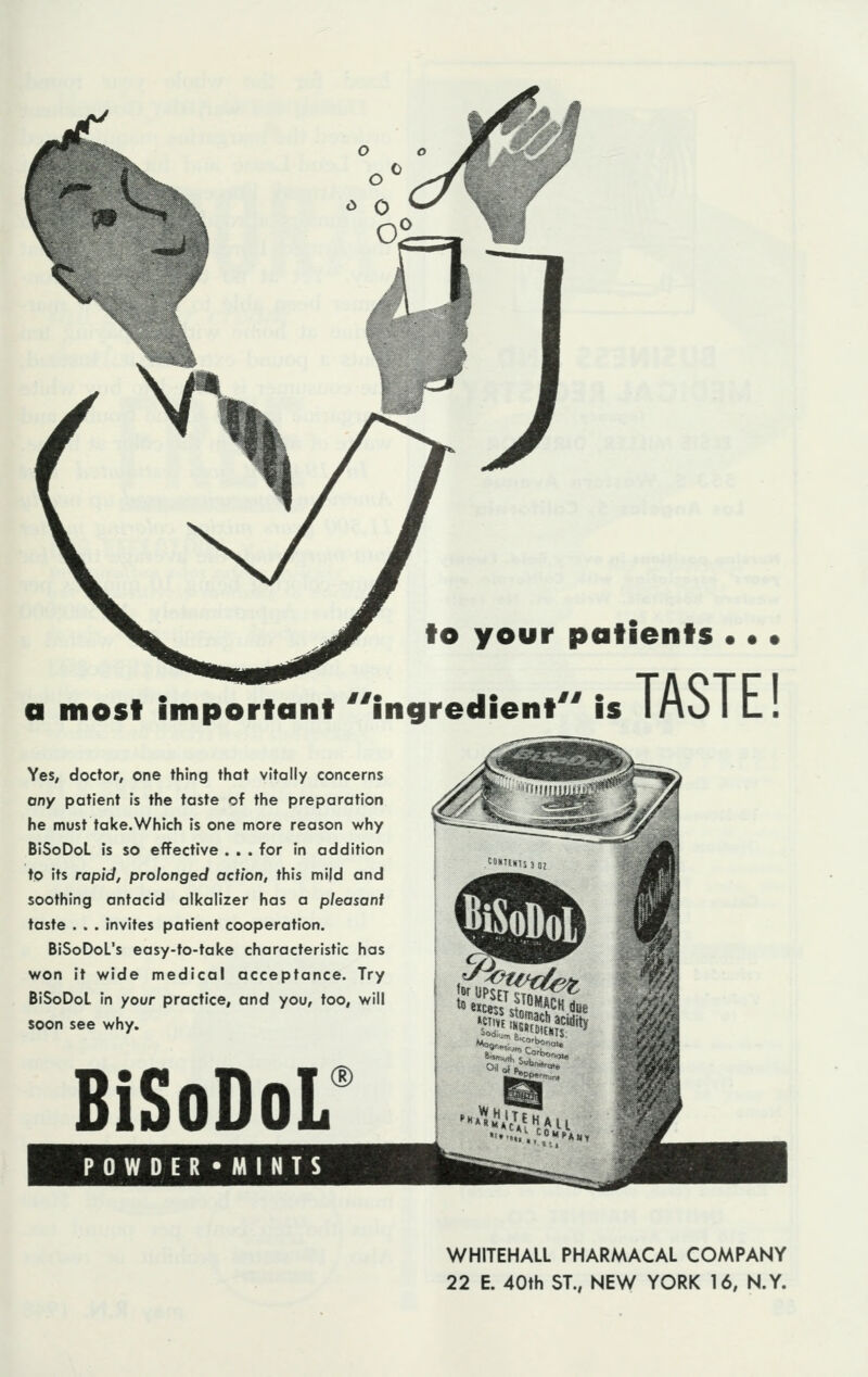 to your patients . • • Mi * a most important ingredient is Yes, doctor, one thing that vitally concerns any patient is the taste of the preparation he must take.Which is one more reason why BiSoDoL is so effective . . . for in addition to its rapid, prolonged action, this mi|d and soothing antacid alkalizer has a pleasant taste . . . invites patient cooperation. BiSoDoL's easy-to-take characteristic has won it wide medical acceptance. Try BiSoDoL in your practice, and you, too, will soon see why. TASTE! BiSoDoL POWDER*MINTS ® •**£&««* WHITEHALL PHARMACAL COMPANY 22 E. 40th ST., NEW YORK 16, N.Y.