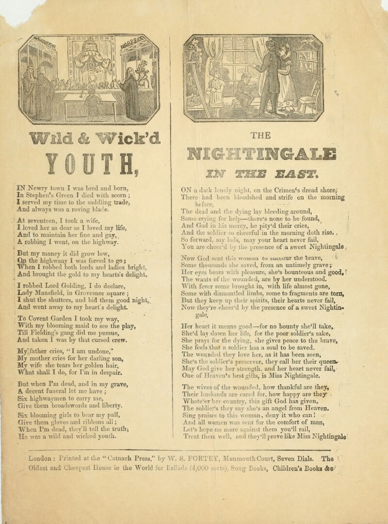 W^^: & 'Wick'd TH, IN Newry town I was bred and bom, In Stephen's Green I died with scorn ; I served my time to the saddling trade, And always was a roving blaile. At seventeen, I took a wife, I loved her as dear as I loved my life, And to maintain her fine and gay,. A robbing I went, on the highway. But my money it did grow low, Qp the highwaay I was forced to go; When I robbed both lords and ladies bright. And brought the gold to my hearts's delights 1 robbed Lord Golding, I do declare. Lady Mansfield, in Grovesnor square ; I shut the shutters, and bid them good night. And went away to my heart's delight To Covent Garden I took ray way. With my blooming maid to see the play. Till Fielding's gang did me pursue. And taken 1 was by that cursed crew. My' father cries,  I am undone, My mother cries for her darling son. My wife she tears her golden hair, What shall I do, for I'm in despair. But when I'm dead, and in my grave, A decent funeral let me have ; Sis highwaymen to carry me, Give them broadswords and liberty. Sis blooming girls to bear my pall. Give them gloves and ribbons all; When I'm dead, they'll tell the truth; Ho was a wild and wicked youth. THE NIGHTINGALE US' THE EAST. ON a dark lonely night, on the Crimea's dread store; There had been bloodshed and strife on the morning before, ■: The dead and tlie dying lay bleeding around. Some crying for help—thtre's none to be found, And God in his mercy, he pity'd their cries. And the soldier so cheerful in the morning doth idse., So forward, my lads, may your heart never fail, You are cheer'd by the presence of a sweet Nightingale , Now God sent this woman to succour the brave, ^■ Some thousands she saved, from an untimely grave; Iler eyes beam with pleasure, she's bounteous and good(' The wants of the wounded, are by her understood. With fever some brought iu, with life almost gone. Some with dismantled limbs, some to fragments are torn. But they keep up their spirits, their hearts never fail. Now they're cheer'd by the presence of a sweet Nightin* gale. Her heart it means good—for no bounty she'll take,. She'd lay down her life, for the poor soldier's sake. She prays for the dying, she gives peace to the brave. She feels that a soldier has a soul to be saved. The wounded they love her, as it has been seen, She's the solclier's preserver, they call her their queenr May God give her strength, and her heart never fail, One of Heaven's best gifts, is Miss Nightingale, The wives of the wounded, how thankful are they. Their lius1)ands are cared for, how happy are they • VVhate'er her country, this gift God has given. The soldier's they say she's an angel from Heaven. Sing praises to tliis woman, deny it who can! And all women was pent for the comfort of man, Let's hope no more ;ir;ainst them you'll rail. Treat them well, and they'll prove like Miss Nightingale' London : Printed at the  Catnach PresB, by W. S. FORTEY, Monmouth Court, Seven Dials. The '■ Oldest and Cheapest House in the World for Eal'ads C4_,000 sovtn), Song Books, Children's Books &C-'