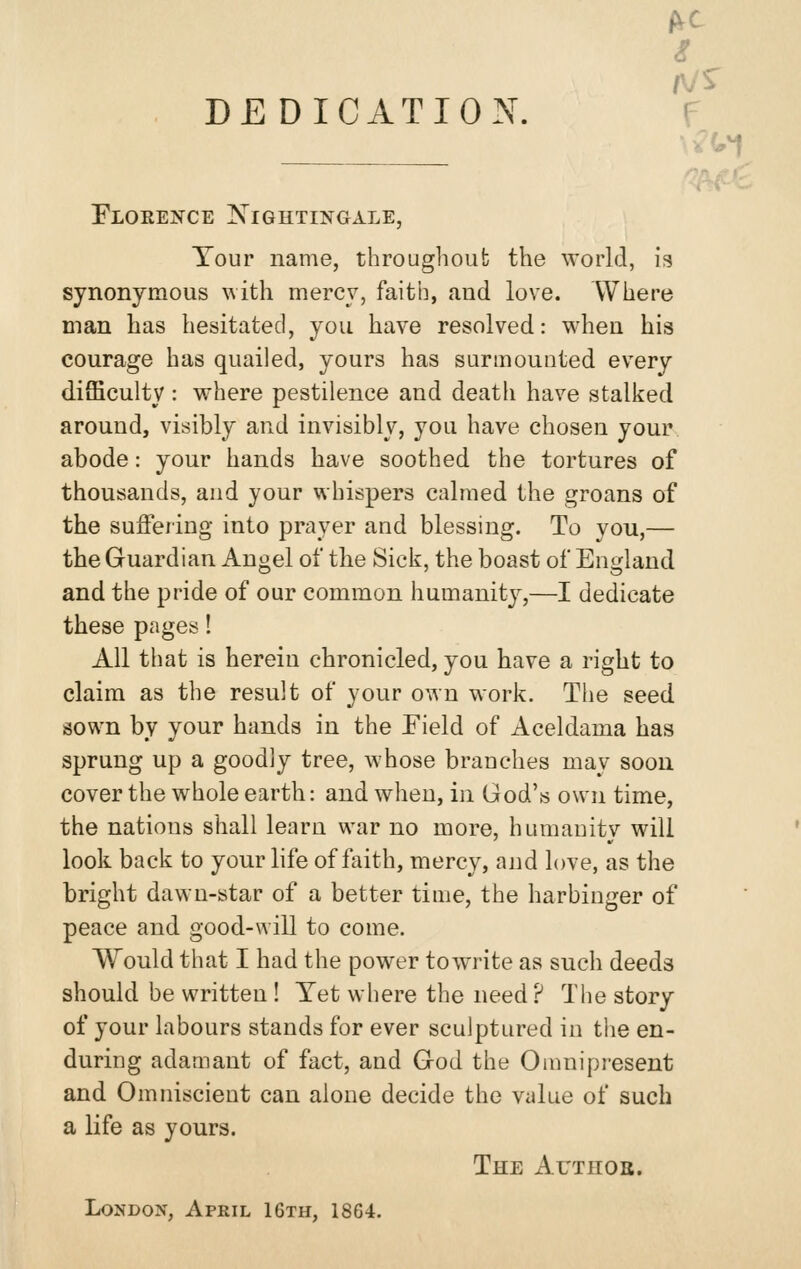 i DEDICATION. f \^i,^ Florence Nightingale, Tour name, throughoub the world, is synonymous AAith mercy, faith, and love. Where man has hesitated, you have resolved: when his courage has quailed, yours has surmounted every difficulty : where pestilence and death have stalked around, visibly and invisibly, you have chosen your abode: your hands have soothed the tortures of thousands, and your whispers calmed the groans of the suffering into prayer and blessing. To you,— the Guardian Angel of the Sick, the boast of England and the pride of our common humanity,—I dedicate these pages! All that is herein chronicled, you have a right to claim as the result of your own work. The seed sown by your hands in the Field of Aceldama has sprung up a goodly tree, whose branches may soon cover the whole earth: and when, in God's own time, the nations shall learn war no more, humanity will look back to your life of faith, mercy, and love, as the bright dawn-star of a better time, the harbinger of peace and good-will to come. Would that I had the power towrite as such deeds should be written ! Yet where the need? The story of your labours stands for ever sculptured in the en- during adamant of fact, and God the Omnipresent and Omniscient can alone decide the vylue of such a life as yours. The Author. London, April 16th, 1864.