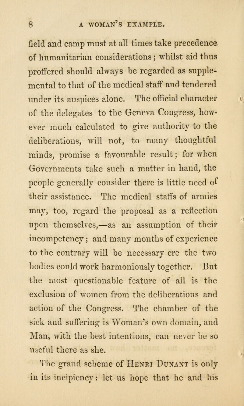 field and camp must at all times take precedence of Immanitarian considerations; whilst aid thus proffered should always be regarded as supple- mental to that of the medical staff and tendered under its auspices alone. The official character of the delegates to the Geneva Congress, how- ever much calculated to give authority to the deliberations, will not, to many thoughtful minds, promise a favourable result; for when Governments take such a matter in hand, the people generally consider there is little need of their assistance. The medical staffs of armies may, too, regard the proposal as a reflection upon themselves,—as an assumption of their incompetency; and many months of experience to the contrary will be necessary ere the two bodies could work harmoniously together. But the most questionable feature of all is the exclusion of vfomen from the deliberations and action of the Congress. The chamber of the sick and suffering is Woman^s own domain, and Man, with the best intentions, can never be so useful there as she. The grand scheme of Henri Dunant is only in its incipiency: let us hope that he and his