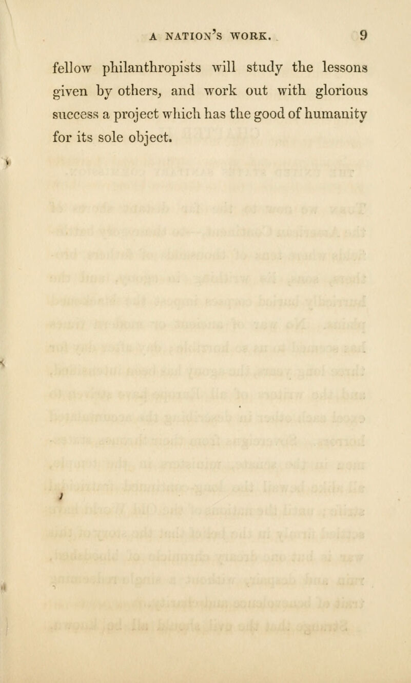 fellow philanthropists will study the lessons given hy others^ and work out with glorious success a project which has the good of humanity for its sole object.