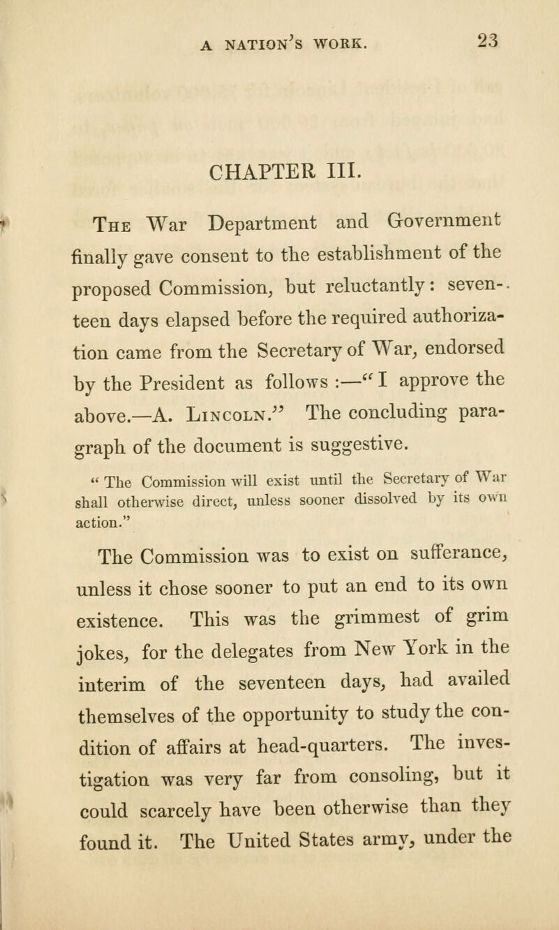 CHAPTER III. The War Department and Government finally gave consent to tlie establishment of the proposed Commission, but reluctantly: seven-. teen days elapsed before the required authoriza- tion came from the Secretary of War, endorsed by the President as follows :— I approve the above.—A. Lincoln.'' The concluding para- graph of the document is suggestive.  The Commission will exist until the Secretary of War shall othei-wise direct, unless sooner dissolved by its own action. The Commission was to exist on sufferance, unless it chose sooner to put an end to its own existence. This was the grimmest of grim jokes, for the delegates from New York in the interim of the seventeen days, had availed themselves of the opportunity to study the con- dition of affairs at head-quarters. The inves- tigation was very far from consoling, but it could scarcely have been otherwise than they found it. The United States army, under the