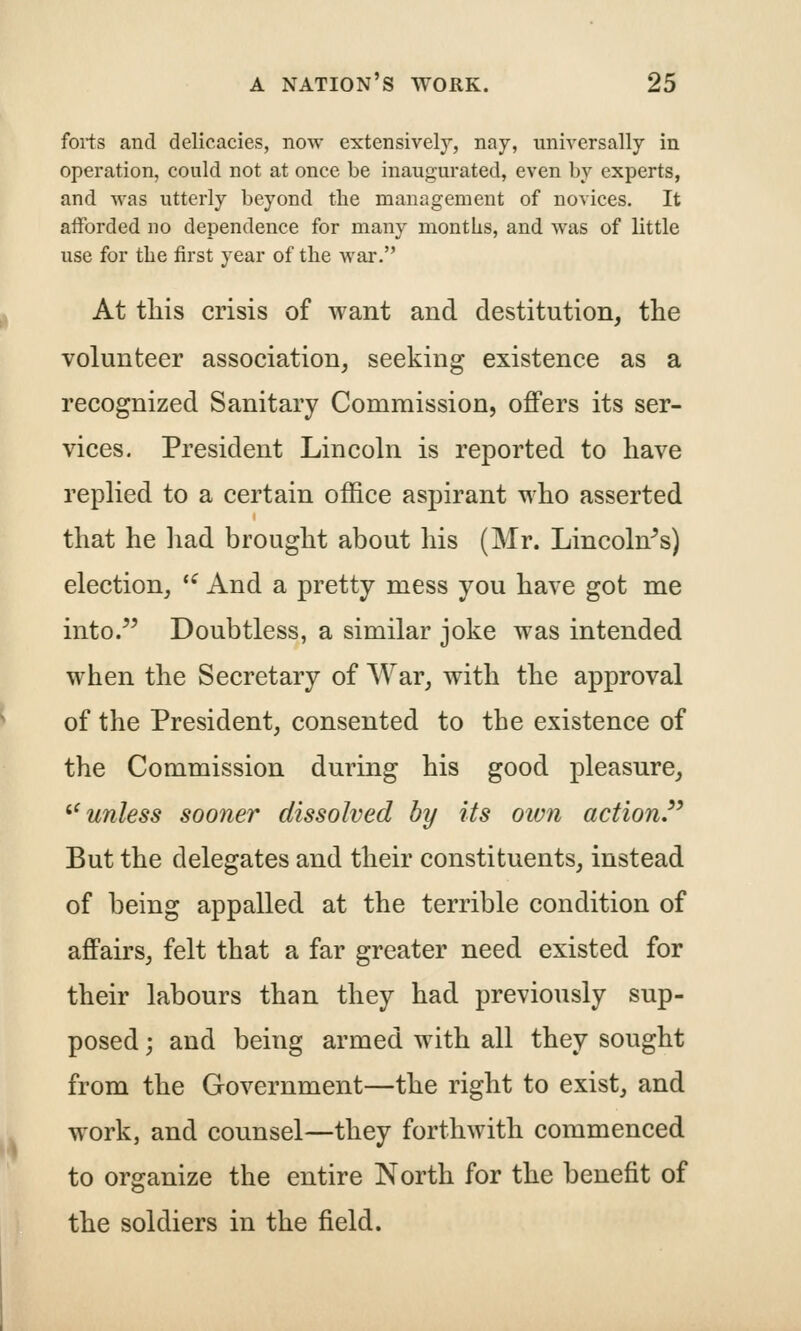 forts and delicacies, now extensively, nay, universally in operation, could not at once be inaugurated, even by experts, and was utterly beyond the management of novices. It afforded no dependence for many months, and was of little use for the first year of the war. At tliis crisis of want and destitution, the volunteer association, seeking existence as a recognized Sanitary Commission, offers its ser- vices. President Lincoln is reported to have replied to a certain office aspirant who asserted that he had brought about his (Mr. Lincoln^s) election, *^ And a pretty mess you have got me into. Doubtless, a similar joke was intended when the Secretary of War, with the approval of the President, consented to the existence of the Commission during his good pleasure, ^^unless sooner dissolved by its own action'^ But the delegates and their constituents, instead of being appalled at the terrible condition of affairs, felt that a far greater need existed for their labours than they had previously sup- posed ; and being armed with all they sought from the Government—the right to exist, and work, and counsel—they forthwith commenced to organize the entire North for the benefit of the soldiers in the field.