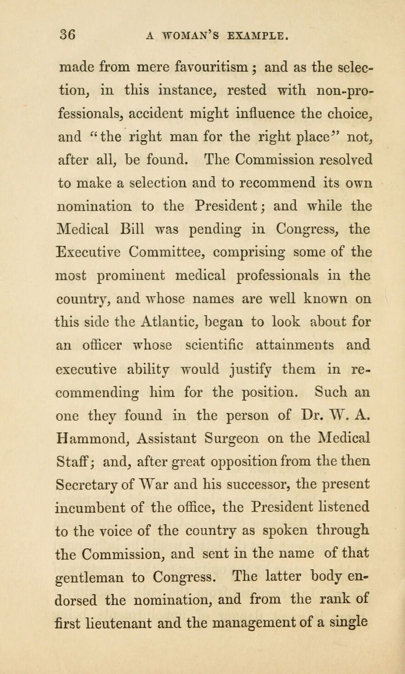 made from mere favouritism; and as the selec- tion, in this instance, rested with non-pro- fessionals, accident might influence the choice, and the right man for the right place^' not, after all, be found. The Commission resolved to make a selection and to recommend its own nomination to the President; and while the Medical Bill was pending in Congress, the Executive Committee, comprising some of the most prominent medical professionals in the country, and whose names are well known on this side the Atlantic, began to look about for an officer whose scientific attainments and executive ability would justify them in re- commending him for the position. Such an one they found in the person of Dr. W. A. Hammond, Assistant Surgeon on the Medical Staff; and, after great opposition from the then Secretary of War and his successor, the present incumbent of the office, the President listened to the voice of the country as spoken through the Commission, and sent in the name of that gentleman to Congress. The latter body en- dorsed the nomination, and from the rank of first lieutenant and the management of a single