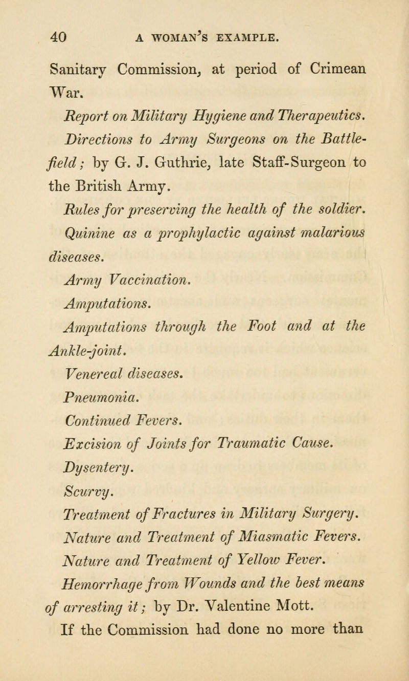 Sanitary Commission^ at period of Crimean War. Report on Military Hygiene and Therapeutics, Directions to Army Surgeoyis on the Battle- field; by G. J. Guthrie^ late Staff-Surgeon to the British Army. Rules for preserving the health of the soldier. Quinine as a prophylactic against malarious diseases. Army Vaccination. Amputations. Amputations through the Foot and at the Ankle-joint. Venereal diseases. Pneumonia. Continued Fevers. Excision of Joints for Traumatic Cause. Dysentery. Scurvy. Treatment of Fractures in Military Surgery. Nature and Treatment of Miasmatic Fevers. Nature and Treatment of Yellow Fever. Hemorrhage from Wounds and the best means of arresting it; by Dr. Valentine Mott. If the Commission had done no more than