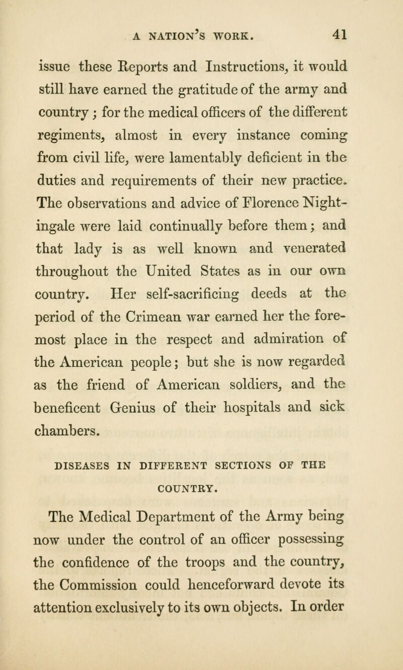 issue these Reports and Instructions^ it would still have earned the gratitude of the army and country; for the medical officers of the different regiments, almost in every instance coming from civil life, were lamentably deficient in the duties and requirements of their new practice. The observations and advice of Florence Night- ingale were laid continually before them; and that lady is as well known and venerated throughout the United States as in our own country. Her self-sacrificing deeds at the period of the Crimean war earned her the fore- most place in the respect and admiration of the American people; but she is now regarded as the friend of American soldiers, and the beneficent Genius of their hospitals and sick chambers. DISEASES IN DIFFERENT SECTIONS OF THE COUNTRY. The Medical Department of the Army being now under the control of an officer possessing the confidence of the troops and the country, the Commission could henceforward devote its attention exclusively to its own objects. In order