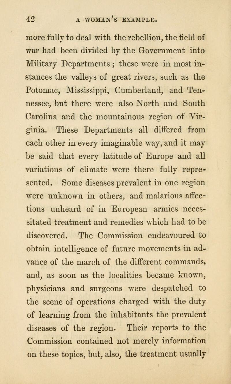 more fully to deal with the rebellion, the field of war had been divided by the Government into Military Departments; these were in most in- stances the valleys of great rivers_, such as the Potomac, Mississippi, Cumberland, and Ten- nessee, but there were also North and South Carolina and the mountainous region of Vir- ginia. These Departments all differed from each other in every imaginable way, and it may be said that every latitude of Europe and all variations of climate were there fully repre- sented. Some diseases prevalent in one region were unknown in others, and malarious affec- tions unheard of in European armies neces- sitated treatment and remedies which had to be discovered. The Commission endeavoured to obtain intelligence of future movements in ad- vance of the march of the different commands, and, as soon as the localities became known, physicians and surgeons were despatched to the scene of operations charged with the duty of learning from the inhabitants the prevalent diseases of the region. Their reports to the Commission contained not merely information on these topics, but, also, the treatment usually