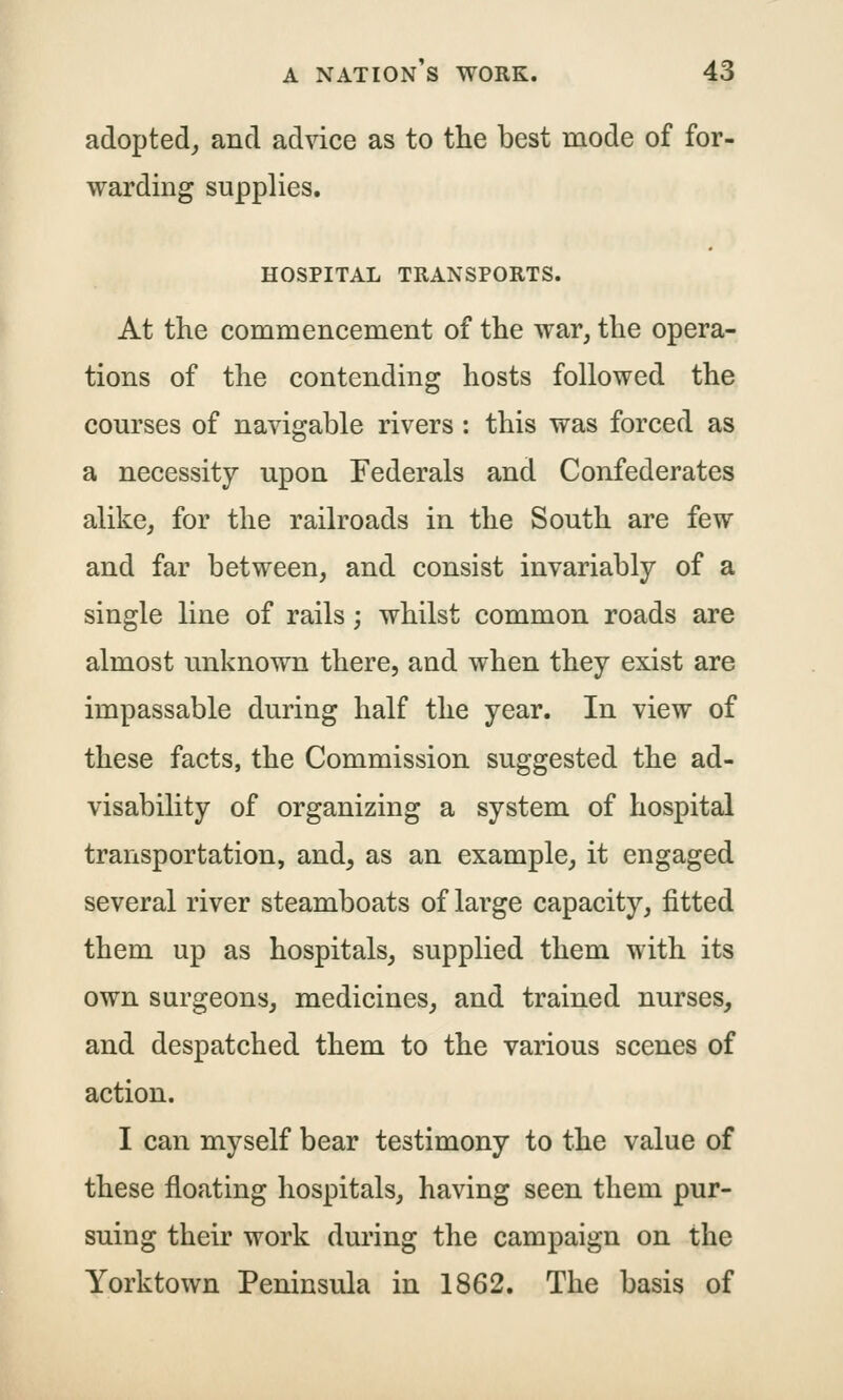 adopted^ and advice as to the best mode of for- warding supplies. HOSPITAL TRANSPORTS. At the commencement of the war, the opera- tions of the contending hosts followed the courses of navigable rivers : this was forced as a necessity upon Federals and Confederates alike, for the railroads in the South are few and far between, and consist invariably of a single line of rails; whilst common roads are almost unknown there, and when they exist are impassable during half the year. In view of these facts, the Commission suggested the ad- visability of organizing a system of hospital transportation, and, as an example, it engaged several river steamboats of large capacity, fitted them up as hospitals, supplied them with its own surgeons, medicines, and trained nurses, and despatched them to the various scenes of action. I can myself bear testimony to the value of these floating hospitals, having seen them pur- suing their work during the campaign on the Yorktown Peninsula in 1862. The basis of