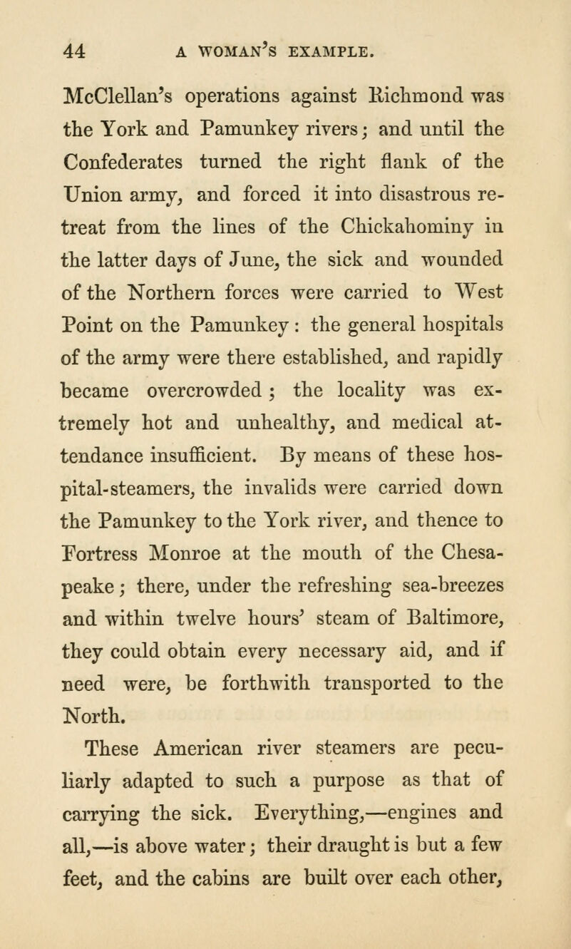 McClellan's operations against Kicliniond was the York and Pamunkey rivers; and until the Confederates turned the right flank of the Union army, and forced it into disastrous re- treat from the lines of the Chickahominy in the latter days of June, the sick and wounded of the Northern forces were carried to West Point on the Pamunkey : the general hospitals of the army were there established, and rapidly became overcrowded; the locality was ex- tremely hot and unhealthy, and medical at- tendance insufficient. By means of these hos- pital-steamers, the invalids were carried down the Pamunkey to the York river, and thence to Portress Monroe at the mouth of the Chesa- peake ; there, under the refreshing sea-breezes and within twelve hours^ steam of Baltimore, they could obtain every necessary aid, and if need were, be forthwith transported to the North. These American river steamers are pecu- liarly adapted to such a purpose as that of carrying the sick. Everything,—engines and all,—is above water; their draught is but a few feet, and the cabins are built over each other,