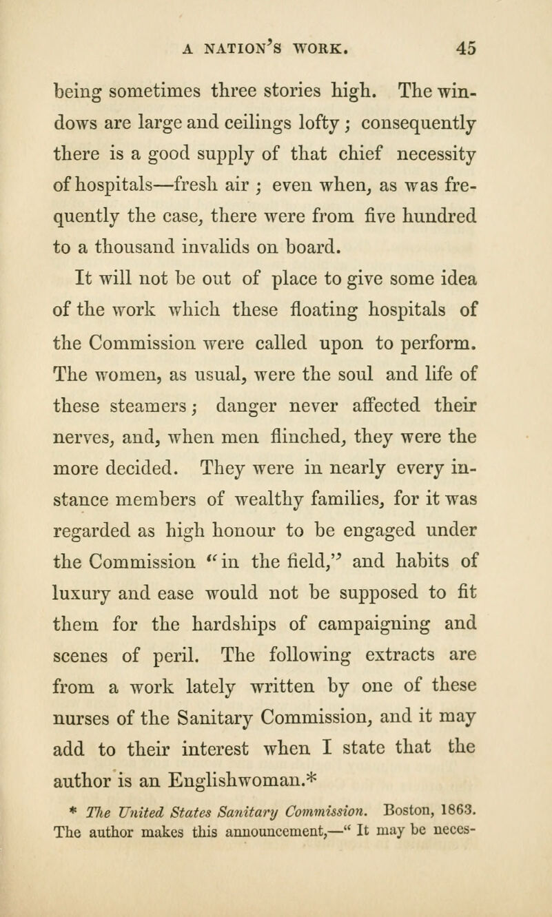 being sometimes three stories high. The win- dows are large and ceilings lofty; consequently there is a good supply of that chief necessity of hospitals—fresh air ; even when, as was fre- quently the case, there were from five hundred to a thousand invalids on board. It will not be out of place to give some idea of the work which these floating hospitals of the Commission were called upon to perform. The women, as usual, were the soul and life of these steamers; danger never affected their nerves, and, when men flinched, they were the more decided. They were in nearly every in- stance members of wealthy families, for it was regarded as high honour to be engaged under the Commission *^in the field,'^ and habits of luxury and ease would not be supposed to fit them for the hardships of campaigning and scenes of peril. The following extracts are from a work lately written by one of these nurses of the Sanitary Commission, and it may add to their interest when I state that the author is an Englishwoman.* * Tlie United States Sanitarij Commission. Boston, 1863. The author makes this amiouncement,— It may be neces-