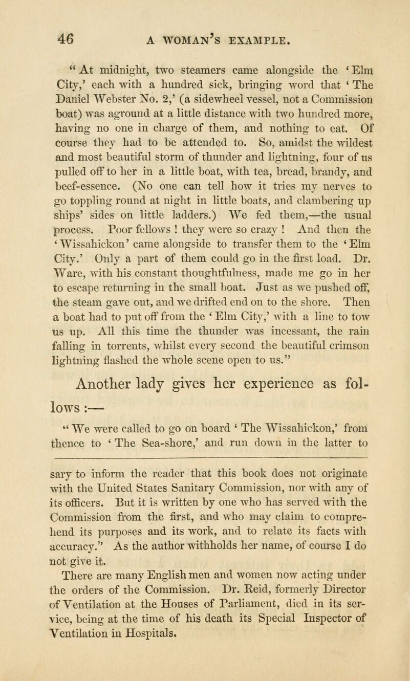 At midniglit, tw'o steamers came alongside the 'Elm City,' each with a hmidi-ed sick, bringing word tliat ' The Daniel Webster No. 2,' (a sidewheel vessel, not a Commission boat) was aground at a little distance with two hundred more, having no one in charge of them, and nothing to eat. Of com'se they had to be attended to. So, amidst the wildest and most beautiful storm of thunder and lightning, four of us pulled oiF to her in a little boat, with tea, bread, brandy, and beef-essence. (No one can tell how it tries my nerves to go toppling round at night in little boats, and clambering up ships' sides on little ladders.) We fed them,—the usual process. Poor fellows ! they were so crazy ! And then the ' Wissahickon' came alongside to transfer them to the ' Elm City.' Only a part of them could go in the first load. Dr. Ware, with his constant thoughtfulness, made me go in her to escape retm-ning in the smaU boat. Just as we pushed off, the steam gave out, and we drifted end on to the shore. Then a boat had to put off from the ' Elm City,' with a line to tow us up. All this time the thunder was incessant, the ram falling m torrents, whilst every second the beautiful crimson lightning flashed the whole scene open to us. Another lady gives lier experience as fol- lows :—  We were called to go on board ' The Wissahickon,' from thence to ' The Sea-shore,' and run down in the latter to sary to inform the reader that this book does not originate with the United States Sanitary Commission, nor with any of its ofi&cers. But it is written by one who has served with the Commission from the first, and Avho may claim to compre- hend its purposes and its work, and to relate its facts with accuracy. As the author Tvithholds her name, of com-se I do not give it. There are many English men and women now acting under the orders of the Commission. Dr. Reid, formerly Director of Ventilation at the Houses of Parliament, died in its ser- vice, being at the time of his death its Special Inspector of Ventilation in Hospitals.