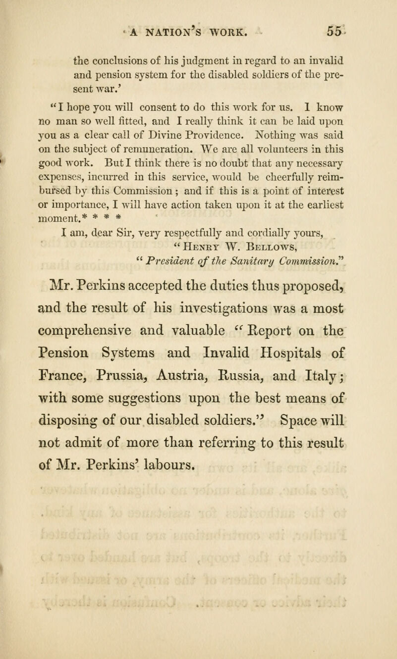 the conclusions of his judgment in regard to an invalid and pension system for the disabled soldiers of the pre- sent war.'  I hope you will consent to do this work for us. 1 know no man so well fitted, and I really think it can be laid upon you as a clear call of Divine Providence. Nothing was said on the subject of remuneration. We are all volunteers in this good work. But I think there is no doubt that any necessaiy expenses, incm-red in this service, would be cheerfully reim- bursed by this Commission; and if this is a point of interest or importance, I will have action taken upon it at the earliest moment.* * * * I am, dear Sir, very respectfully and cordially yom*s, Henry W. Bellows,  PresideJit of the Sanitary Com7nissio7i. Mr. Perkins accepted the duties thus proposed, and the result of his investigations was a most comprehensive and valuable '^ Eeport on the Pension Systems and Invalid Hospitals of France, Prussia, Austria, Russia, and Italy; with some suggestions upon the best means of disposing of our disabled soldiers.'^ Space will not admit of more than referring to this result of Mr. Perkins' labours.