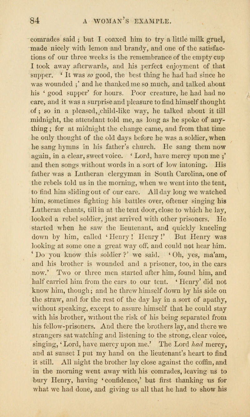 comrades said ; but I coaxed him to try a little milk gruel, made nicely with lemon and brandy, and one of the satisfac- tions of our three weeks is the remembrance of the empty cup I took away afterwards, and his perfect enjoyment of that supper, ' It was so good, the best thing he had had since he was wounded ;' and he thanked me so much, and talked about his ' good supper' for hours. Poor creature, he had had no care, and it was a surprise and pleasure to find himself thought of; so in a pleased, x-hild-like way, he talked about it till midnight, the attendant told me, as long as he spoke of any- thing ; for at midnight the change came, and from that time he only thought of the old days before he was a soldier, when he sang hymns in his father's church. He sang them now again, in a clear, sweet voice. * Lord, have mercy upon me ;' and then songs without words in a sort of low intoning. His father was a Lutheran clergyman in South Carolina, one of the rebels told us in the morning, when we went into the tent, to find him sliding out of our care. All day long we watched him, sometimes fighting his battles over, oftener singing his Lutheran chants, till in at the tent door, close to which he lay, looked a rebel soldier, just arrived with other prisoners. He started when he saw the lieutenant, and quickly kneeling down by him, called 'Henry! Henry!' But Henry was looking at some one a great way off, and could not hear him. ' Do you know this soldier ?' we said. ' Oh, yes, ma'am, and his brother is wounded and a prisoner, too, in the cars now.' Two or three men started after him, found him, and half carried him from the cars to our tent. ' Henry' did not know him, though; and he threw himself down by his side on the sti-aw, and for the rest of the day lay in a sort of apathy, without speaking, except to assure liimself that he could stay vdth his brother, without the risk of his being separated from his fellow-prisoners. And there the brothers lay, and there we strangers sat watching and listening to the strong, clear voice, singing,' Lord, have mercy upon me.' The Lord had mercy, and at sunset I put my hand on the lieutenant's heart to find it still. All night the brother lay close against the coffin, and in the morning went away with his comrades, leaving us to bury Henry, having 'confidence,' but first thanking us for what we had done, and giving us all that he had to show his