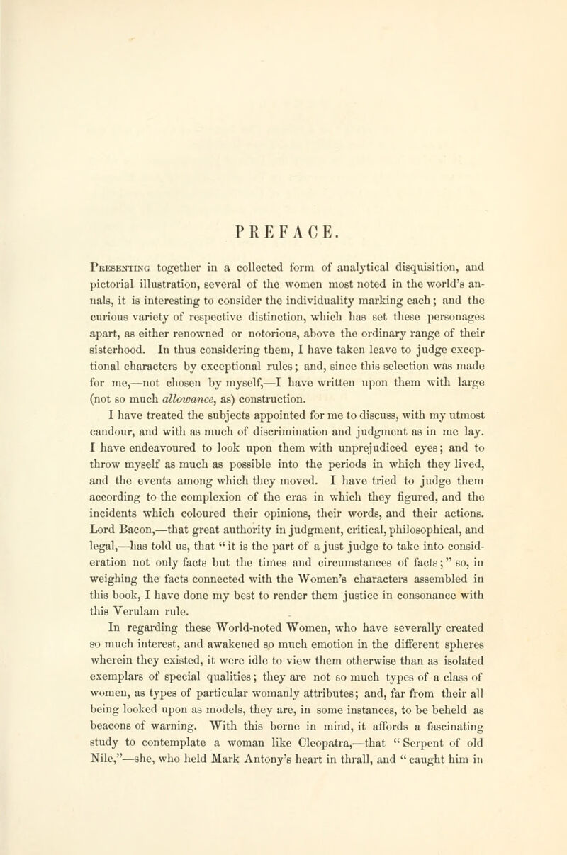 PREFACE. Pkesenting together in a collected form of analytical disquisition, and pictorial illustration, several of the women most noted in the world's an- nals, it is interesting to consider the individuality marking each; and the curious variety of respective distinction, which has set these personages apart, as either renowned or notorious, above the ordinary range of their sisterhood. In thus considering them, I have taken leave to judge excep- tional characters by exceptional rules; and, since this selection was made for me,—not chosen by myself,—I have written upon them with large (not so much allowance, as) construction. I have treated the subjects appointed for me to discuss, with my utmost candour, and with as much of discrimination and judgment as in me lay. I have endeavoured to look upon them with unprejudiced eyes; and to throw myself as much as possible into the periods in which they lived, and the events among which they moved. I have tried to judge them according to the complexion of the eras in which they figured, and the incidents which coloured their opinions, their words, and their actions. Lord Bacon,—that great authority in judgment, critical, philosophical, and legal,—has told us, that it is the part of a just judge to take into consid- eration not only facts but the times and circumstances of facts; so, in weighing the facts connected with the Women's characters assembled in this book, I have done my best to render them justice in consonance with this Verulam rule. In regarding these World-noted Women, who have severally created so much interest, and awakened so much emotion in the different spheres wherein they existed, it were idle to view them otherwise than as isolated exemplars of special qualities; they are not so much types of a class of women, as types of particular womanly attributes; and, far from their all being looked upon as models, they are, in some instances, to be beheld as beacons of warning. With this borne in mind, it affords a fascinating study to contemplate a woman like Cleopatra,—that Serpent of old Nile,—she, who held Mark Antony's heart in thrall, and caught him in