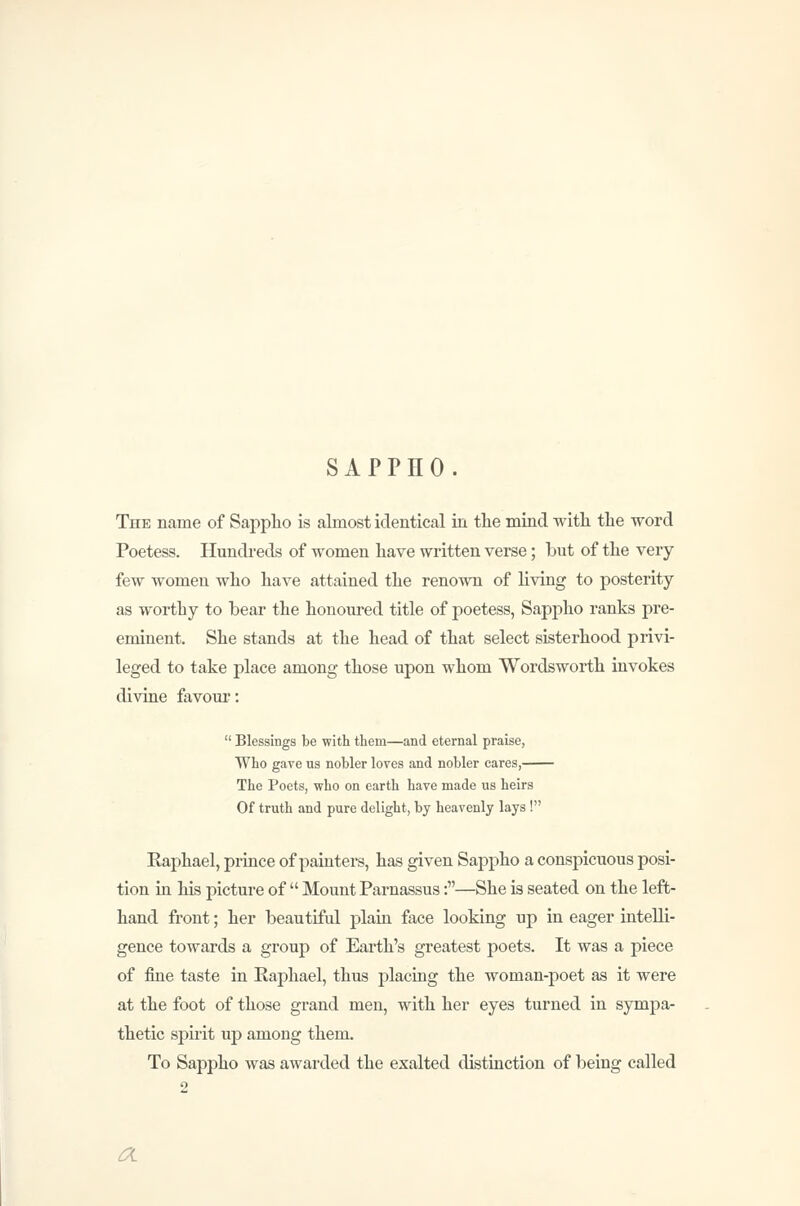 SAPPHO. The name of Sappho is almost identical in the mind with the word Poetess. Hundreds of women have written verse; but of the very few women who have attained the renown of living to posterity as worthy to bear the honoured title of poetess, Sappho ranks pre- eminent. She stands at the head of that select sisterhood privi- leged to take place among those upon whom Wordsworth invokes divine favom*:  Blessings be with them—and eternal praise, Who gave us nobler loves and nobler cares, The Poets, who on earth have made us heirs Of truth and pure delight, by heavenly lays ! Eaphael, prince of paintei-s, has given Sappho a conspicuous posi- tion in his picture of  Mount Parnassus:—She is seated on the left- hand front; her beautiful plain face looking up in eager intelli- gence towards a group of Earth's greatest poets. It was a piece of fine taste in Eaphael, thus placing the woman-poet as it were at the foot of those grand men, with her eyes turned in sympa- thetic spu'it up among them. To Sappho was awarded the exalted distinction of being called a.